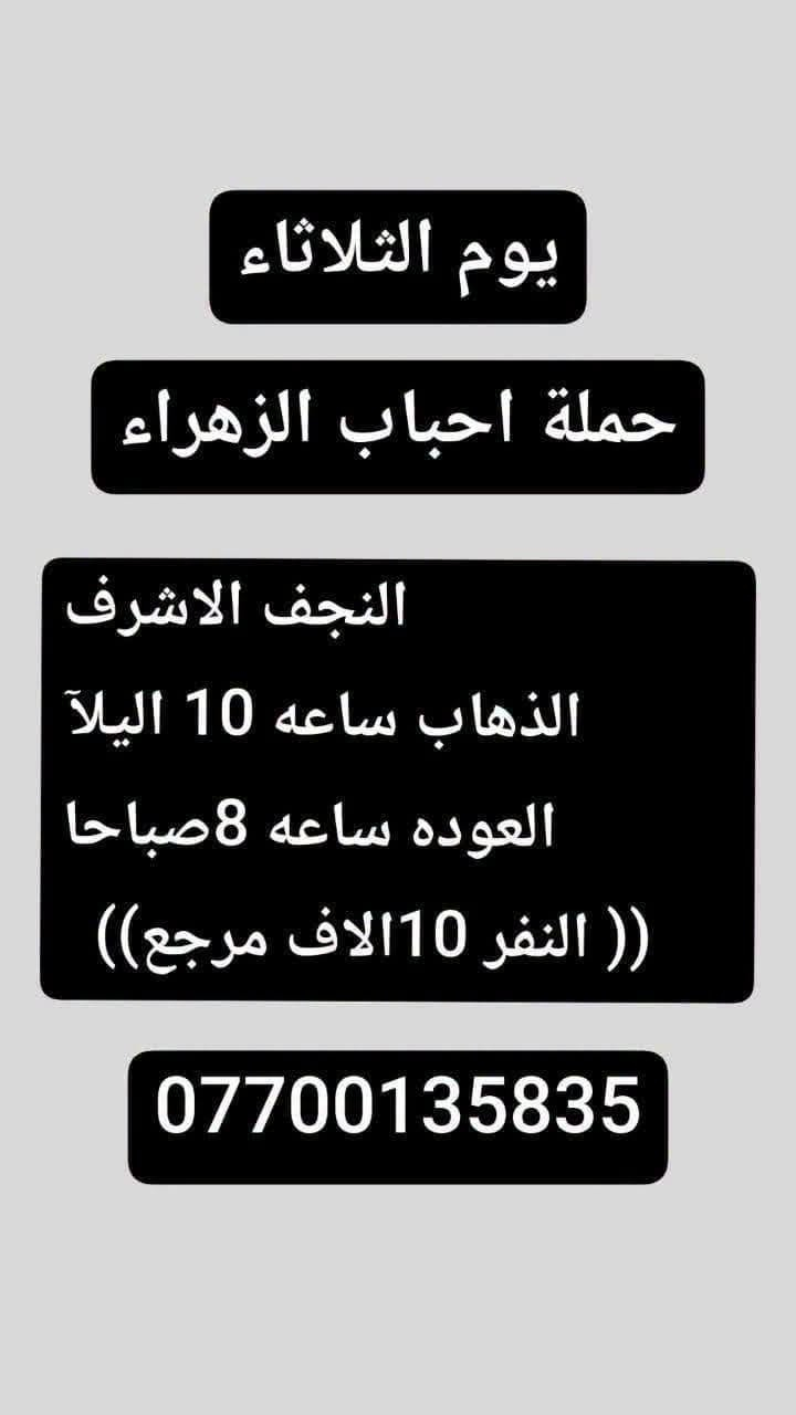 لا توجد تفاصيل

نص مكتوب في الصور:
- يوم الثلاثاء حملة احباب الزهراء كربلاء. المقدسه الذهاب الساعه: 8 مساءا العوده بعد صلاة الفجر (( النفر 7 الاف مرجع)) ***********
- يوم الثلاثاء حملة احباب الزهراء النجف الاشرف الذهاب ساعه 10 اليلاً العوده ساعه 8 صباحا (( النفر 10الاف مرجع)) ***********
- يوم لاربعاء
- حملة احباب الزهراء
- زياره الئ سامراء وسيد محمد
- ز الذهاب الساعه : 6 صباحاً
- العوده بعد كمال زياره
- ((السعر النفر 10 الاف مرجع ))
- ***********