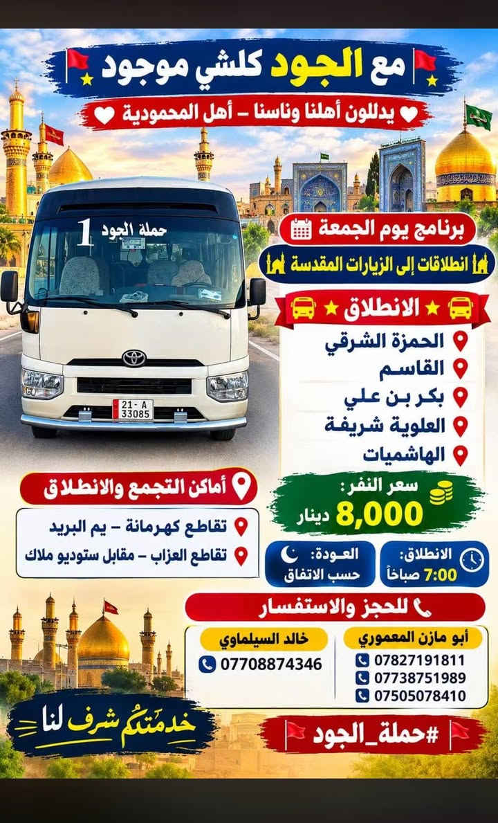 🕕 ✨?? #حملة_الجود للزيارات والنقل الجامعي 🚩✨

📅 برنامج يوم الخميس
🌙🕌 انطلاقات إلى الزيارات المقدسة 🕌🌙

━━━━━━━━━━━━━━━━━━

🚌⭐️ الانطلاق الأول ⭐️🚌

📍 كربلاء المقدسة
💰 سعر النفر: 3,000 دينار
🕓 الانطلاق: 4:00 عصرًا
🌙 العودة: 10:30 ليلًا

━━━━━━━━━━━━━━━━━━

🚌⭐️ الانطلاق الثاني ⭐️🚌

📍 الكاظمية المقدسة
💰 سعر النفر: 2,000 دينار
🕓 الانطلاق: 4:00 عصرًا
🌙 العودة: 10:30 ليلًا

━━━━━━━━━━━━━━━━━━

🚌⭐️ الانطلاق الثالث ⭐️🚌

📍 العلوية شريفة بنت الحسن
📍 عمران بن علي
📍 علي بن الحسين

💰 سعر النفر: 4,000 دينار
🕓 الانطلاق: 4:00 عصرًا
🌙 العودة: 10:30 ليلًا

━━━━━━━━━━━━━━━━━━

🚌⭐️ الانطلاق الرابع ⭐️🚌

📍 النجف الأشرف – مبيت
💰 سعر النفر: 5,000 دينار
🕗 الانطلاق: 8:00 ليلًا
🌅 العودة: 8:00 صباحًا

━━━━━━━━━━━━━━━━━━

🌟🕌 الحجز المسبق ليوم الجمعة صباحًا 🕌🌟

🚌⭐️ الانطلاق الأول ⭐️🚌

📍 الحمزة الشرقي + القاسم + بكر بن علي
📍 العلوية شريفة + الهاشميات

💰 سعر النفر: 8,000 دينار
🕕 الانطلاق: 6:00 صباحًا
🌅 العودة: حسب الاتفاق

━━━━━━━━━━━━━━━━━━

🚌⭐️ الانطلاق الثاني ⭐️🚌

📍 النجف الأشرف + المقبرة
💰 سعر النفر: 5,000 دينار
🕕 الانطلاق: 6:00 صباحًا
🌞 العودة: 2:00 ظهرًا

━━━━━━━━━━━━━━━━━━

📍⭐️ أماكن التجمع والانطلاق ⭐️📍

📌 تقاطع كهرمانة – يم البريد
📌 تقاطع العزاب – مقابل ستوديو ملاك

━━━━━━━━━━━━━━━━━━

📞⭐️ للحجز والاستفسار ⭐️📞

👤 أبو مازن المعموري
📱 ***********
📱 ***********
📱 ***********

👤 خالد السيلماوي
📱 ***********

