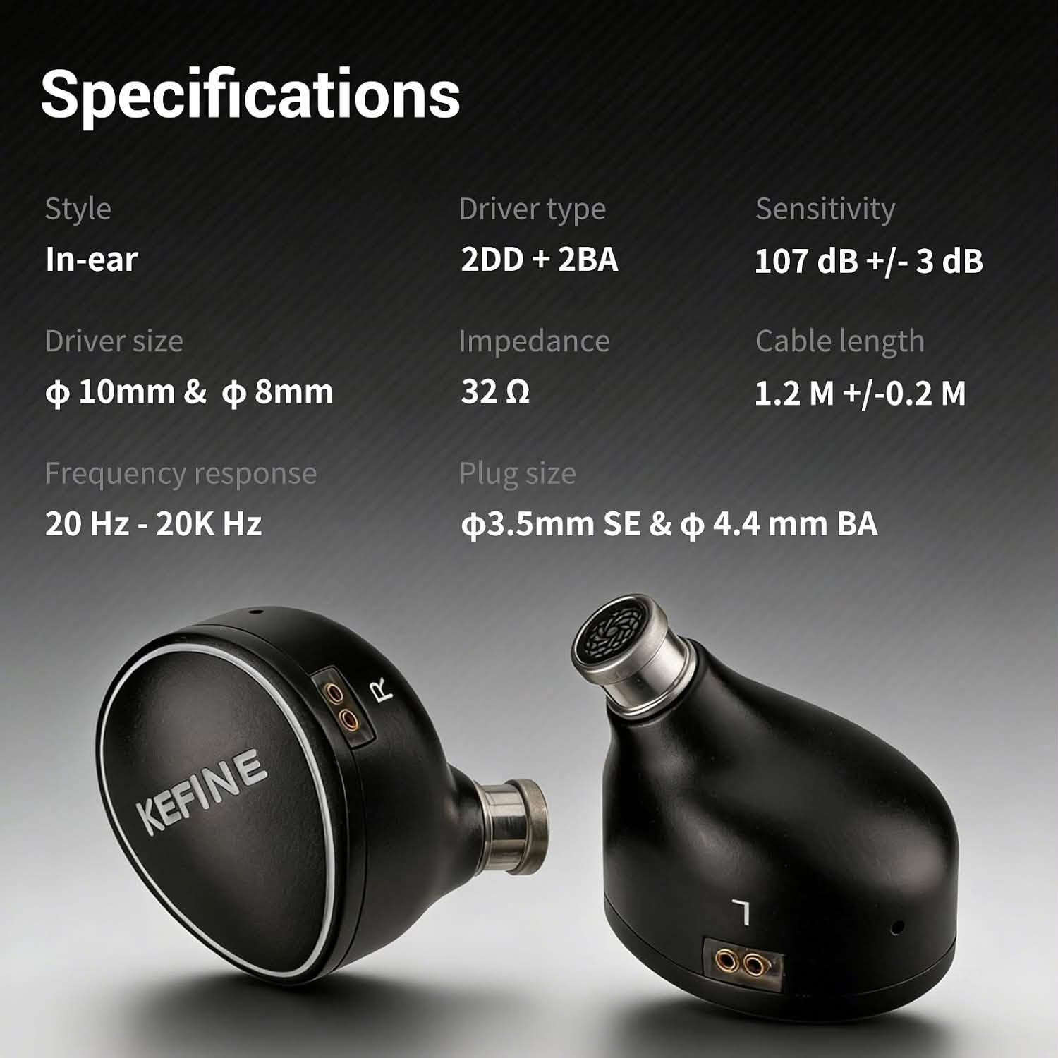 Kefine Quatio
2DD+2BA

3.5+4.4mm - 2pin

السماعه الافضل للالعاب

نص مكتوب في الصور:
- Ultimate Gaming Immersion Dive into a lag-free, lifelike soundscape where every detail is rendered with exquisite precision.
- Specifications Style In-ear Driver size φ 10mm & φ 8mm Frequency response 20 Hz - 20K Hz Driver type 2DD + 2BA Impedance 32 Ω Plug size φ3.5mm SE & φ 4.4 mm BA Sensitivity 107 dB +/- 3 dB Cable length 1.2 M +/-0.2 M
- 2DD + 2BA Quad-Driver Hybrid 10mm DLC + 8mm PU+LCP Dual BAs for Exquisite Treble Detail KEFINE A 10mm DLC driver and 8mm PU+LCP unit forge a high-res, deep-bass foundation, while dual BAs ensure extended treble and a panoramic soundstage.
- Modular Plug System
- Each Quatio earphone includes interchangeable 3.5mm single-ended and 4.4mm balanced plugs, ensuring seamless compatibility with professional Hi-Fi gear, smartphones, and PCs.