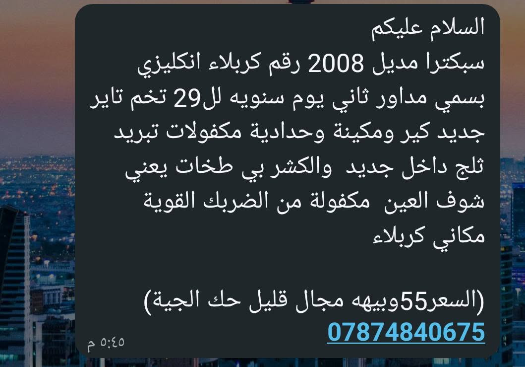 التفاصيل بالصورة

نص مكتوب في الصور:
- 17:18 2026/9/23 POCO M7
- 17:18 2026/9/23
- POCO M7
- السلام عليكم
- سبكترا مديل 2008 رقم كربلاء انكليزي
- بسمي مداور ثاني يوم سنويه لل29 تخم تاير
- جديد كير ومكينة وحدادية مكفولات تبريد
- ثلج داخل جديد والكشر بي طخات يعني
- شوف العين مكفولة من الضربك القوية
- مكاني كربلاء
- (السعر55وبيهه مجال قليل حك الجية)
- ***********
- ٥:٤٥ م
- 17:17 2026/9/23 POCO M7