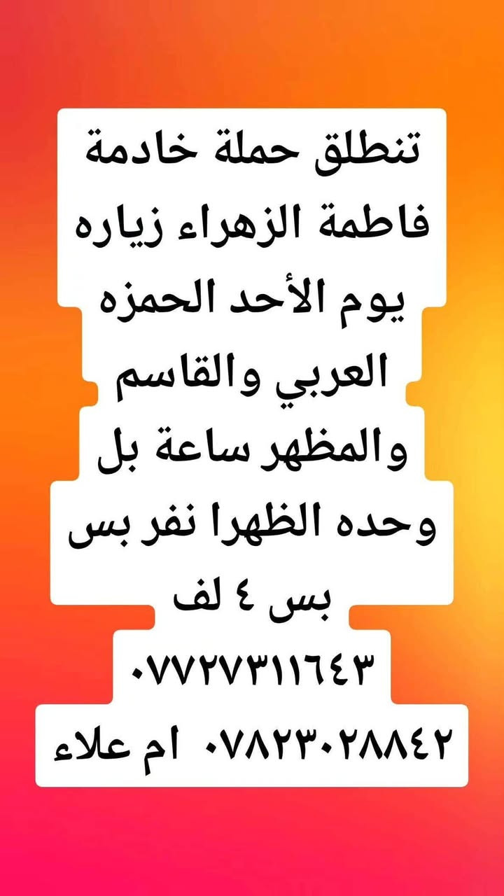 لا توجد تفاصيل

نص مكتوب في الصور:
- تنطلق حملة خادمة فاطمة الزهراء زياره يوم الأحد العلويه شريفه ساعه بل ٣ العصر نفر ٣ لف *********** ٠*********** ام علاء
- تنطلق حملة خادمة فاطمة الزهراء زياره يوم الاثنين الكربلاء ساعه بل وحده الضهرا نفر ٤ لف *********** *********** ام علاء
- تنطلق حملة خادمة فاطمة الزهراء زياره يوم الأحد الحمزه العربي والقاسم والمظهر ساعة بل وحده الظهرا نفر بس بس ٤ لف *********** أم علاء ***********