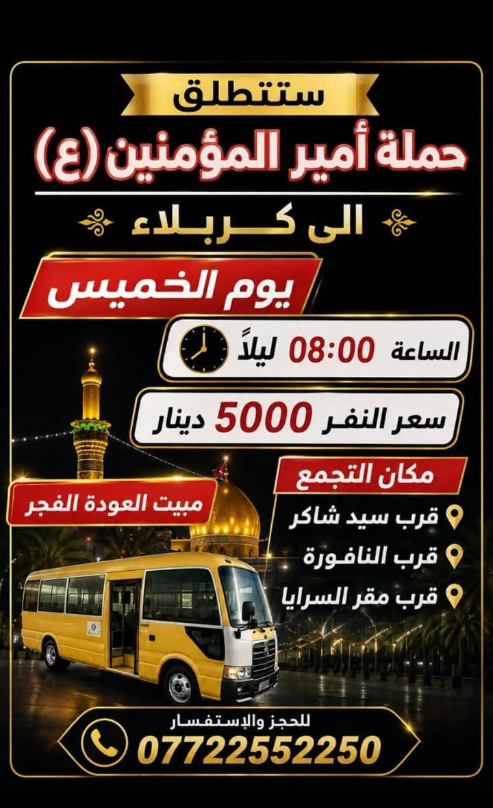 لا توجد تفاصيل

نص مكتوب في الصور:
- ستنطلق حملة أمير المؤمنين (ع) الى كربلاء يوم الخميس الساعة 12:30 ظهراً سعر النفر 5000 دينار نقطة مهمة لتسهيل أمر الزوار شارع المستشفى يم المستشفى بدايت شارع المواكب قرب مكان التجمع شارع المستشفى قرب موكب انصار الحجة (ع) قرب النافورة قرب صورة السيد للحجز والاستفسار *********** تقبل الله زيارتكم
- ستطلق حملة أمير المؤمنين (ع) الى كربلاء يوم الخميس الساعة 08:00 ليلاً سعر النفر 5000 دينار مكان التجمع قرب سيد شاكر قرب النافورة قرب مقر السرايا مبيت العودة الفجر للحجز والإستفسار ***********
- اللهم صلِّ علي محمد وآل محمد ستنطلق حملة أمير المؤمنين (ع) يوم الخميس على الجمعة إلى النجف الأشرف الساعة 11:30 ليلاً السعر 7.000 دينار ذهاب وإياب للحجز والاستفسار *********** سَيْرًا إِلَى اللَّهِ وَفَوْزًا بِجُنَّتِهِ
- اللهم صل على محمد وال محمد ستطلق حملة أمير المؤمنين (ع) الى الامام الكاظم عليه السلام يوم الاربعاء الساعه 3:00 ظهراً سعر النفر ٢,٠٠٠ دينار ذهاب وأياب *********** مكان التجمع شارع المستشفى بداية شارع المواكب قرب ملعب علي فاخر التجمع الثاني فلكه سوق شارع الشمري
- ستنطلق حملة أمير المؤمنين (ع) إلى كربلاء المقدسة يوم (- يوم الأربعاء ) كتابة اليوم هنا الساعة ( 3:00 ظهراً) كتابة الوقت هنا السعر (5000 دينار) كتابة السعر هنا مكان التجمع: شارع المستشفى، قرب سيد شاكر، قرب النافورة، قرب ملعب علي فاخر رقم: *********** زيارة مقبولة
