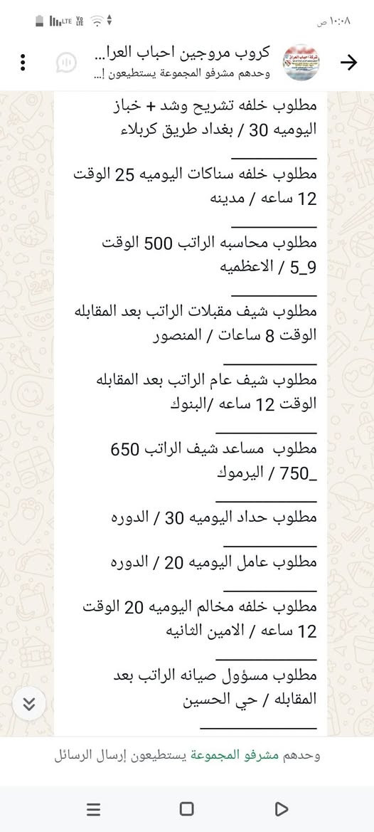 سلام عليكم محتاجين عمال
في محافظة بغداد الاستفسار على 
هذا رقم ‏‪***********‬‏

نص مكتوب في الصور:
- ١٠:٠٨ ص
- كروب مروجين احباب العرا...
- وحدهم مشرفو المجموعة يستطيعون إ...
- مطلوب محاسبه الراتب 500 الوقت 9_5 / الاعظميه
- مطلوب شيف مقبلات الراتب بعد المقابله الوقت 8 ساعات / المنصور
- مطلوب شيف عام الراتب بعد المقابله الوقت 12 ساعه / البنوك
- مطلوب مساعد شيف الراتب 650 _ 750 / اليرموك
- مطلوب حداد اليوميه 30 / الدوره
- مطلوب عامل اليوميه 20 / الدوره
- مطلوب خلفه مخالم اليوميه 20 الوقت 12 ساعه / الامين الثانيه
- مطلوب مسؤول صيانه الراتب بعد المقابله / حي الحسين
- مطلوب عامل داخل مطعم كل 15 يوم الراتب 375 / الكراده
- مطلوب عامل توصيل اليوميه 30 الوقت 10 ساعات / الدوره
- ٦:٣١ م
- وحدهم مشرفو المجموعة يستطيعون إرسال الرسائل
- مطلوب خلفه تشريح وشد + خباز اليوميه 30 / بغداد طريق كربلاء
- مطلوب خلفه سناكات اليوميه 25 الوقت 12 ساعه / مدينه
- مطلوب شيف عام الراتب بعد المقابله الوقت 12 ساعه /البنوك
- مطلوب مساعد شيف الراتب 650_ 750 / اليرموك
- ١٠:٠٦ ص
- كروب مروجين احباب العراق...
- مطلوب عامله خدمة الراتب 600 الوقت 4_8 / المنصور
- مطلوب خلفه صمون حجري الراتب بعد المقابله / المنصور
- مطلوب موظف كونترول الراتب 750 الوقت 12 ساعه / زيونه
- مطلوب موظف داخل فندق الراتب 650 الوقت 8 ساعات / شارع السعدون
- مطلوب موظف تجهيز طلبات الراتب 400 الوقت 5_10 / حي القاهره
- مطلوب خلفه نجارة اليوميه 50 الوقت 6_3 / بغداد طريق كربلاء
- مطلوب عمال عدد 2 الراتب 500 الوقت 10 ساعات / الدولعي
- مطلوب داخل مطعم الراتب 500 الوقت 12 ساعه / الدوره
- مطلوب خباز اليوميه 30 الوقت 12 ساعه / المنصور
- مطلوب خلفه تشريح وشد + خباز
- كروب مروجين احباب العرا... وحدهم مشرفو المجموعة يستطيعون إ... مطلوب عمال تجهيز اوردرات الراتب 700 الوقت 1_4 / شارع فلسطين مطلوب عمال عدد 2 داخل مطبعه الراتب 450 الوقت 8 ساعات / الدوره مطلوب كاشير الراتب 500 / الكراده مطلوب طباخ الراتب بعد المقابله الوقت 5_8 / الكراج مطلوب مندوبين كاش فان الراتب 900 / عويريج مطلوب كاشير الراتب 600 الوقت 10 ساعات / المنصور مطلوب سواق دليفري اليوميه نظام كراوي / زيونه مطلوب شيف مقبلات اليوميه 40 الوقت 12 ساعه / اليرموك مطلوب شيف صاج ايطالي اليوميه 40 الوقت 12 ساعه / اليرموك مطلوب عامل صاله الراتب 600 الوقت 12 / السيديه ٦:١٦ م وحدهم مشرفو المجموعة يستطيعون إرسال الرسائل
- كروب مروجين احباب العرا... وحدهم مشرفو المجموعة يستطيعون إ... مطلوب عمال غسل سيارات اليوميه 25 الوقت 8_9 / الطوبجي مطلوب عمال وعاملات تنظيف الراتب 300 / البياع مطلوب مساعد شيف حلويات الراتب 400 الوقت 3_6 / اليرموك مطلوب عمال تجهيز اوردرات الراتب 700 الوقت 4_1 / شارع فلسطين مطلوب عمال عدد 2 داخل مطبعه الراتب 450 الوقت 8 ساعات / الدوره مطلوب كاشير الراتب 500 / الكراده مطلوب طباخ الراتب بعد المقابله الوقت 5_8 / الكراج مطلوب مندوبين كاش فان الراتب 900 / عويريج مطلوب كاشير الراتب 600 الوقت 10 ساعات / المنصور مطلوب سواق دليفري اليوميه نظام كراوي / زيونه وحدهم مشرفو المجموعة يستطيعون إرسال الرسائل
- مطلوب شيف شرقي الراتب 600_750 / السيديه
- مطلوب خلفات صبغ اليوميه 40 الوقت 4_8 /بغداد طريق كربلاء
- مطلوب كابتن صاله الراتب 700 الوقت 9_8 / الدوره
- مطلوب خلفه فطائر ولحم بعجين الراتب 650 / السيديه
- مطلوب مسؤول اليات الراتب 850 مليون_ الوقت 12 ساعه / مطار بغداد
- مطلوب شيف مقبلات الراتب بعد المقابله / المنصور
- مطلوب خلفه تنزيل قص اليوميه 40 الوقت 12 ساعه / اليرموك
- مطلوب ويتر الراتب 600 الوقت 12 ساعه / اليرموك
- مطلوب رسبشن داخل فندق الراتب 600_700 الوقت 11_8 / زيونه
- مطلوب عمال غسال ساعات اليوميه 25