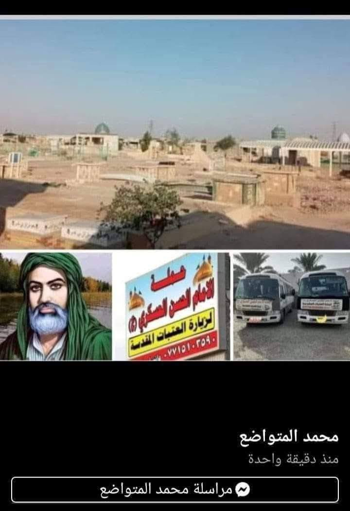 تعلن حمله الحسن العسكري( ع)
بذكرى وفاة الرسول (  ص )
يوم. الثلاثاء  الثلاثاء 
في الساعه  ٩  اليلا مبيت 
زيارة الى النجف الاشرف والمقبرة 
 النفر (  ١٠  ) الاف مرجع  اتصل تجيك السيارة الى اقرب نقط
 داله  أو التجمع الدواسر قرب حسينيه  الرسول((ص )))
للحجز والاستفسار الاتصال على الرقم أو واتساب
   ***********   محمد 
  علما ان الحمله تشمل        (((عوائل  وشباب ))
