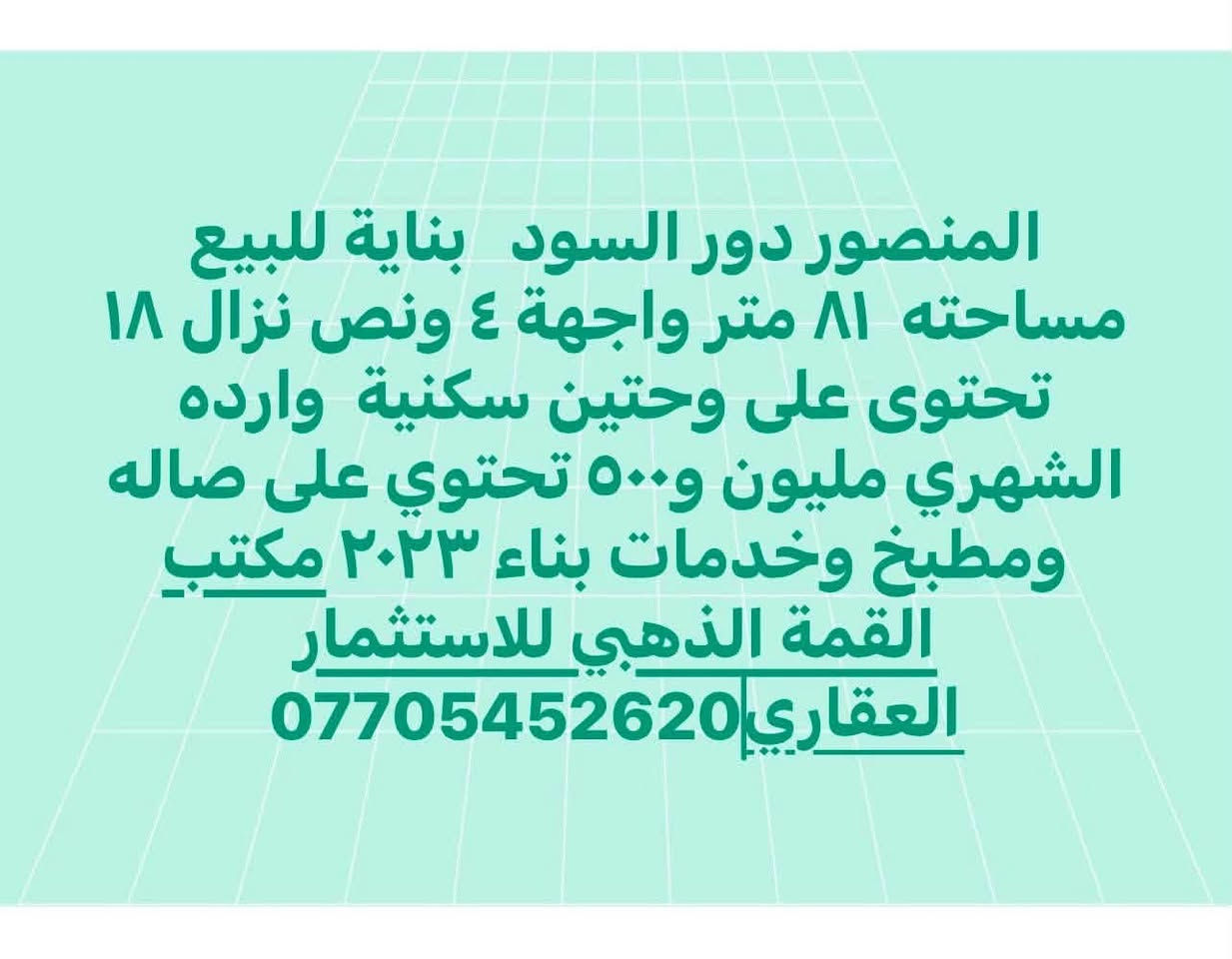 لا توجد تفاصيل

نص مكتوب في الصور:
- المنصور الداودي محلة ٦١٣ موقع هاده وحلو دار يعتبر ارض للبيع مساحته ٢٠٠ متر واجهة ٩ نزال ٢٢ وشويه شارع ١٢ متر مكتب القمة الذهبي ***********
- المنصور دور السود بناية للبيع مساحته ٨١ متر واجهة ٤ ونص نزال ١٨ تحتوى على وحدتين سكنية وارده الشهري مليون و٥٠٠ تحتوي على صاله ومطبخ وخدمات بناء ٢٠٢٣ مكتب القمة الذهبي للاستثمار العقاري ***********
- المنصور دور السود بناية للبيع مساحته ١٠٨ متر واجهة ٦ نزال ١٨ تحتوي على ٣ وحدات سكنية كل طابق غرفتين وصالة ومطبخ وخدمات ومناور ٢ بناء ٢٠٢٤ شارع حلو وهاده مكتب القمة الذهبي ***********
- المنصور حي دراغ محلة ٦٠٣ ز ٣٨ دار يكل للبيع مساحته ١١٢ واجهة ٥ نزال ٢٢ ونص يحتوي على ٣ نوم وصاله ومطبخ وخدمات ٢ مكتب القمة الذهبي للاستثمار العقاري *********** #