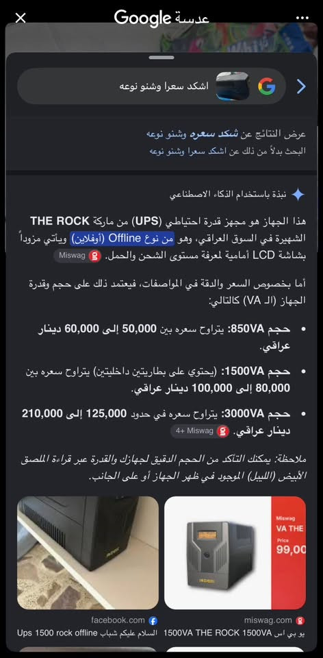 يو بي إس للبيع سعره ٢٥ عوزه بطاريه بس بكاني بغداد البلديات رقمي ***********

نص مكتوب في الصور:
- عدسة Google
- اشكد سعرا وشنو نوعه
- عرض النتائج عن شكد سعره وشنو نوعه
- البحث بدلاً من ذلك عن اشكد سعرا وشنو نوعه
- نبذة باستخدام الذكاء الاصطناعي
- هذا الجهاز هو مجهز قدرة احتياطي (UPS) من ماركة THE ROCK الشهيرة في السوق العراقي، وهو من نوع Offline (أوفلاين) ويأتي مزوداً بشاشة LCD أمامية لمعرفة مستوى الشحن والحمل. Miswag
- أما بخصوص السعر والدقة في المواصفات، فيعتمد ذلك على حجم وقدرة الجهاز (الـ VA) كالتالي:
- • حجم 850VA: يتراوح سعره بين 50,000 إلى 60,000 دينار عراقي.
- • حجم 1500VA: (يحتوي على بطاريتين داخليتين) يتراوح سعره بين 80,000 إلى 100,000 دينار عراقي.
- • حجم 3000VA: يتراوح سعره في حدود 125,000 إلى 210,000 دينار عراقي. 4+ Miswag
- ملاحظة: يمكنك التأكد من الحجم الدقيق لجهازك والقدرة عبر قراءة الملصق الأبيض (الليبل) الموجود في ظهر الجهاز أو على الجانب.
- facebook.com
- miswag.com
- يو بي اس 1500VA THE ROCK 1500VA السلام عليكم شباب Ups 1500 rock offline