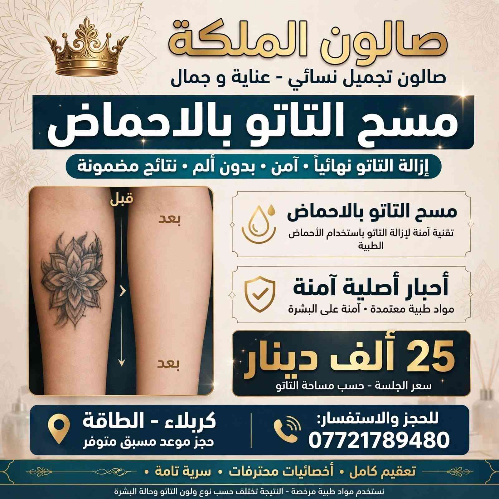 لا توجد تفاصيل

نص مكتوب في الصور:
- صالون الملكة عروض يومية قائمة العروض والأسعار . ميش الشعر: - قصير 25,000 د.ع - وسط 35,000 د.ع . تاتو 25,000 د.ع - مسح تاتو- 25,000 د.ع . تسريح الشعر (جذر): - جذر 35,000 د.ع - قصير 50,000 د.ع - وسط 75,000 د.ع . حفافه 5,000 د.ع . قص شعر 5,000 د.ع . رموش طرفيه 10,000 د.ع . شسوار (قصير) 5,000 د.ع صبغ الشعر: - قصير 15,000 د.ع - وسط 25,000 د.ع كربلاء - الطاقة للحجز والاستفسار: *********** نستقبلكم يومياً | خدمات نسائية فاخرة | نعدكم بالتميز والجودة
- صالون الملكة
- صالون تجميل نسائي - عناية و جمال
- مسح التاتو بالاحماض
- إزالة التاتو نهائياً • آمن • بدون ألم • نتائج مضمونة
- قبل
- بعد
- تقنية آمنة لإزالة التاتو باستخدام الأحماض الطبية
- أحبار أصلية آمنة
- مواد طبية معتمدة • آمنة على البشرة
- 25 ألف دينار
- سعر الجلسة - حسب مساحة التاتو
- كربلاء - الطاقة
- حجز موعد مسبق متوفر
- للحجز والاستفسار: ***********
- تعقيم كامل • أخصائيات محترفات • سرية تامة
- نستخدم مواد طبية مرخصة - النتيجة تختلف حسب نوع ولون التاتو وحالة البشرة
- صالون الملكة جمالك عنواننا - لمسة ملكية لإطلالتك عرض العروس حنّة + زفّة 150 ألف فقط حنّة عروس احترافية زفّة عروس كاملة باودر جسم أظافر - تركيب وتزيين رموش فاخرة خدمات إضافية: مكياج مدعوّة - 15 ألف تسريحة - 20 ألف كربلاء - حي الطاقة للحجز والاستفسار: *********** نعمل يومياً من 10 صباحاً حتى 10 مساءً | حجز مسبق صالون الملكة | كربلاء - العناية بجمالك من الرأس حتى الأطراف
