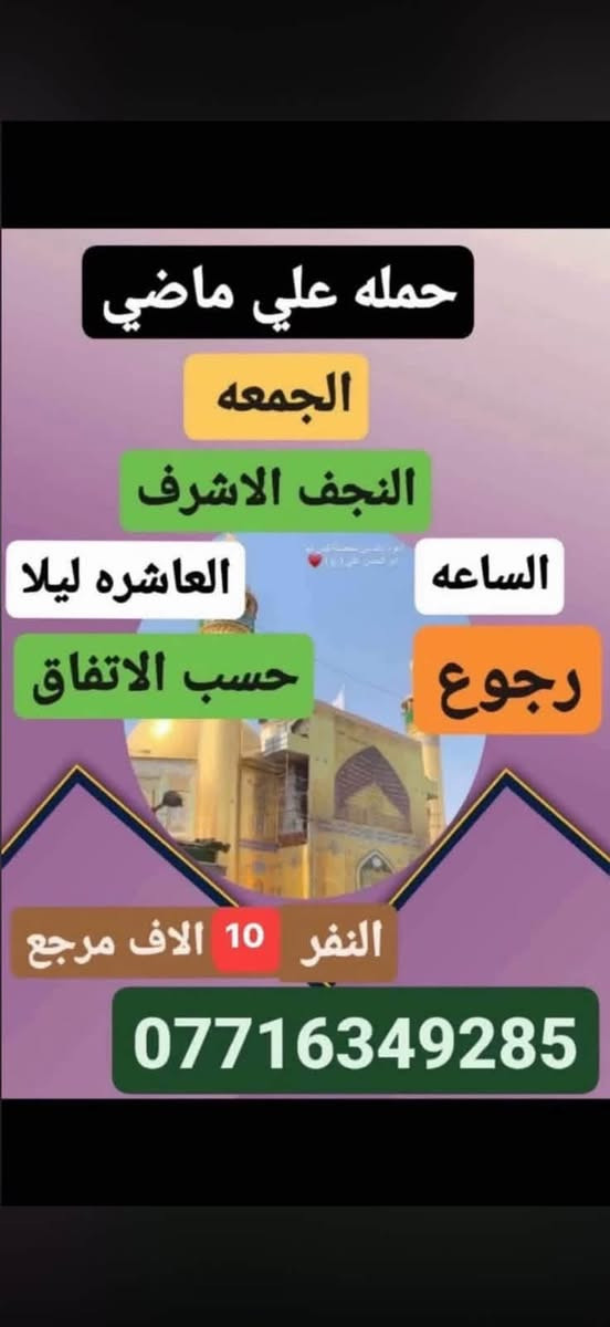 لا توجد تفاصيل

نص مكتوب في الصور:
- حمله علي الاكبر الجمعه الى كربلاء المقدسه الساعه 2 ظهره رجوع حسب الاتفاق النفر 7 الاف مرجع ***********
- حمله علي ماضي الجمعه النجف الاشرف الساعه العاشره ليلا رجوع حسب الاتفاق النفر 10 الاف مرجع ***********
- حمله علي الأكبر يوم الجمعة كربلاء المقدسه الساعه 8 مساء والعودة بعد صلاة الفجر النفر 7 الاف مرجع *********** *********** علي ماضي