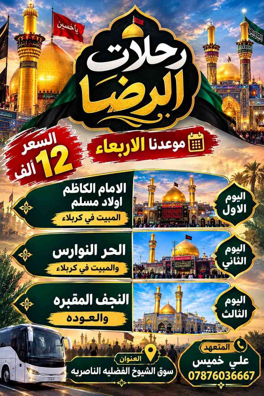 رحلاتنأ مستمره كل اسبوع بسعر ١٢  الف للحجز واتساب ***********

نص مكتوب في الصور:
- رحلات كربلاء السعر 12 الف موعدنا الاربعاء اليوم الأول الامام الكاظم اولاد مسلم المبيت في كربلاء اليوم الثاني الحر النوارس والمبيت في كربلاء اليوم الثالث النجف المقبره والعوده المتعهد علي خمیس *********** العنوان سوق الشيوخ الفضليه الناصريه
- ياحسين رحلات الرضا موعدنا الاربعاء السعر 12 ألف اليوم الاول الامام الكاظم اولاد مسلم المبيت في كربلاء اليوم الثاني الحر النوارس والمبيت في كربلاء اليوم الثالث النجف المقبره والعوده العنوان سوق الشيوخ الفضليه الناصريه المتعهد علي خميس ***********