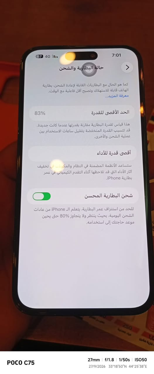 سلام عليكم 
14 برو ماكس 
مبدل شاشة فقط كوبي طبق الاصل عن بلادية
سعرها 200 
جهاز سعرة 700 بي مجال قليل ويا شاحنة وحافظة فقط
مكان بغداد بلديات 
جهاز كلة بلاد عدا شاشة مبدلة تواصل خاص او وانساب 
***********

نص مكتوب في الصور:
- POCO C75 27mm f/1.8 1/20s ISO640 27/9/2026 33°18'50"N 44°25'38"E
- POCO C75 27mm f/1.8 1/25s ISO640 27/9/2026 33°18'50"N 44°25'38"E
- 67 4G 7:01 حالة البطارية والشحن كما هو الحال مع البطاريات القابلة لإعادة الشحن، بطارية الهاتف قابلة للاستهلاك وتصبح أقل فاعلية مع الوقت. معرفة المزيد... 83% الحد الأقصى للقدرة هذا قياس لققدرة البطارية مقارنة بقدرتها عندما كانت جديدة. قد تتسبب القدرة المنخفضة بتقليل ساعات الاستخدام بين عملية الشحن والأخرى. أقصى قدرة للأداء ستساعد الأنظمة المضمنة في النظام والمكونات في تخفيف آثار الأداء التي قد تلاحظها أثناء التقدم الكيميائي في عمر بطارية iPhone. شحن البطارية المحسن للحد من استنزاف عمر البطارية، يتعلم الـ iPhone من عادات الشحن اليومية، بحيث ينتظر ولا يتجاوز 80% حتى يحين موعد حاجتك إلى استخدامه. POCO C75 27mm f/1.8 1/50s ISO50 27/9/2026 33°18'50"N 44°25'38"E
- POCO C75 27mm f/1.8 1/100s ISO80 27/9/2026 33°18'50"N 44°25'38"E