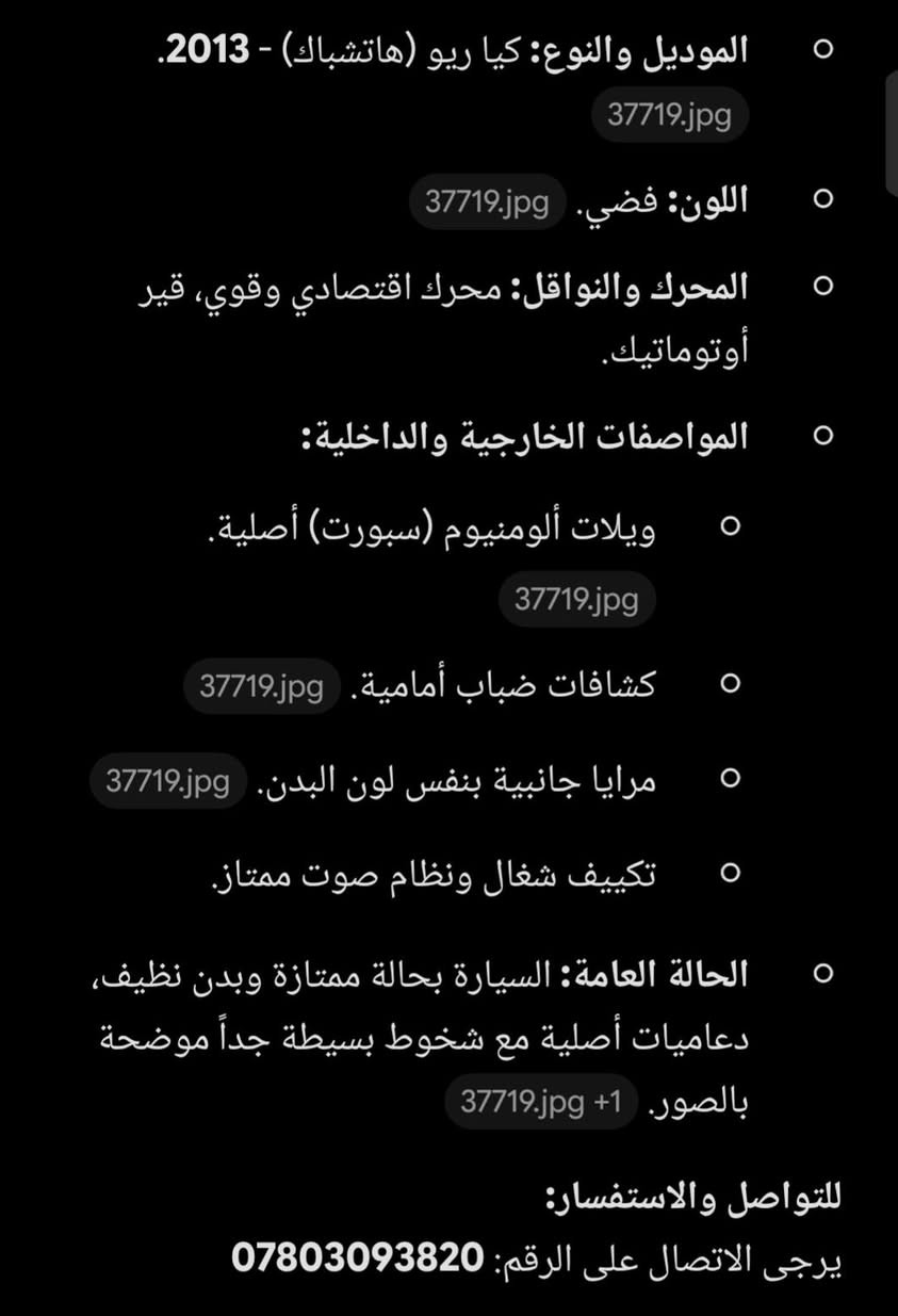 كيا ريو مودل ١٣  السعر ٧٥ ورقه

نص مكتوب في الصور:
- الموديل والنوع: كيا ريو (هاتشباك) - 2013. 37719.jpg اللون: فضي. 37719.jpg المحرك والنواقل: محرك اقتصادي قوي، قير أوتوماتيك. المواصفات الخارجية والداخلية: ويلاته ألومنيوم (سبورت) أصلية. 37719.jpg كشافات ضباب أمامية. 37719.jpg مرايا جانبية بنفس لون البدن. 37719.jpg تكييف شغال ونظام صوت ممتاز. الحالة العامة: السيارة بحالة ممتازة وبدن نظيف، دعاميات أصلية مع شخوط بسيطة جداً موضحة بالصور. 37719.jpg 1+ للتواصل والاستفسار: يرجى الاتصال على الرقم: ***********