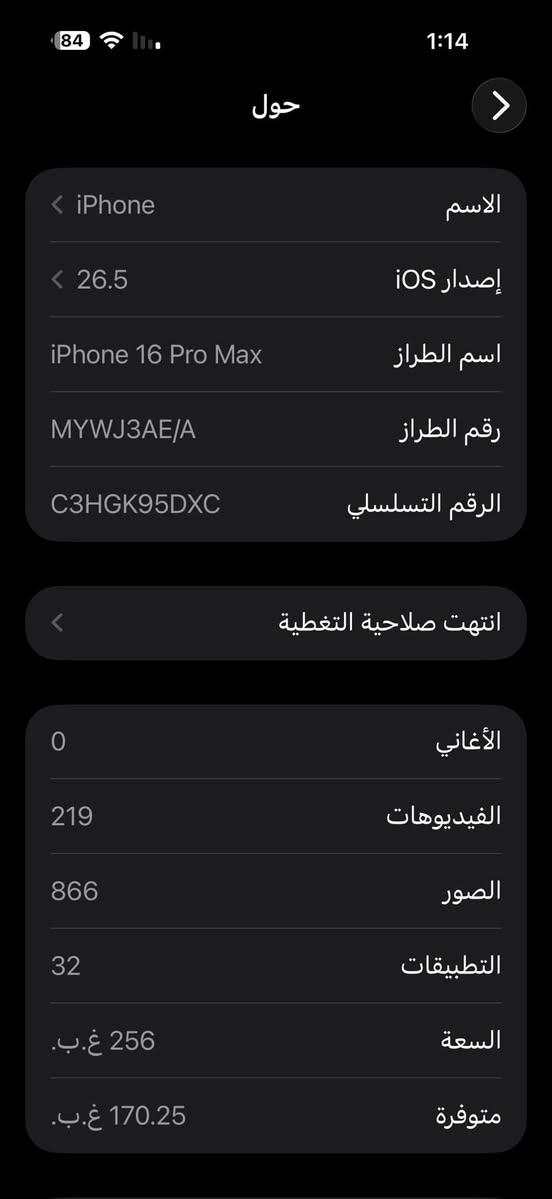 ايفون 16 برو ماكس ذاكره 256 بطارية 89 نموذج M شرق اوسط ماستر غراضه كامله الجهاز شخط مابي نظيف  السعر 1.265 وبي مجال بسيط الشراي يتواصل *********** واتساب

نص مكتوب في الصور:
- 84 1:14 حول > الاسم iPhone < إصدار iOS 26.5 < اسم الطراز iPhone 16 Pro Max رقم الطراز MYWJ3AE/A الرقم التسلسلي C3HGK95DXC انتهت صلاحية التغطية الأغاني 0 الفيديوهات 219 الصور 866 التطبيقات 32 السعة 256 غ.ب. متوفرة 170.25 غ.ب.
- 1:14 84 حالة البطارية حالة البطارية عادية تعمل بطارية iPhone هذه على النحو المتوقع. حول البطارية والضمان... الحد الأقصى للقدرة 89% هذا قياس لقدرة البطارية مقارنة بقدرتها عندما كانت جديدة. قد تتسبب القدرة المنخفضة بتقليل ساعات الاستخدام بين عملية الشحن والأخرى. عدد الدورات 550 هذا هو عدد مرات استهلاك iPhone لققدرة البطارية. معرفة المزيد... تاريخ التصنيع آذار 2025 أول استخدام تموز 2025
