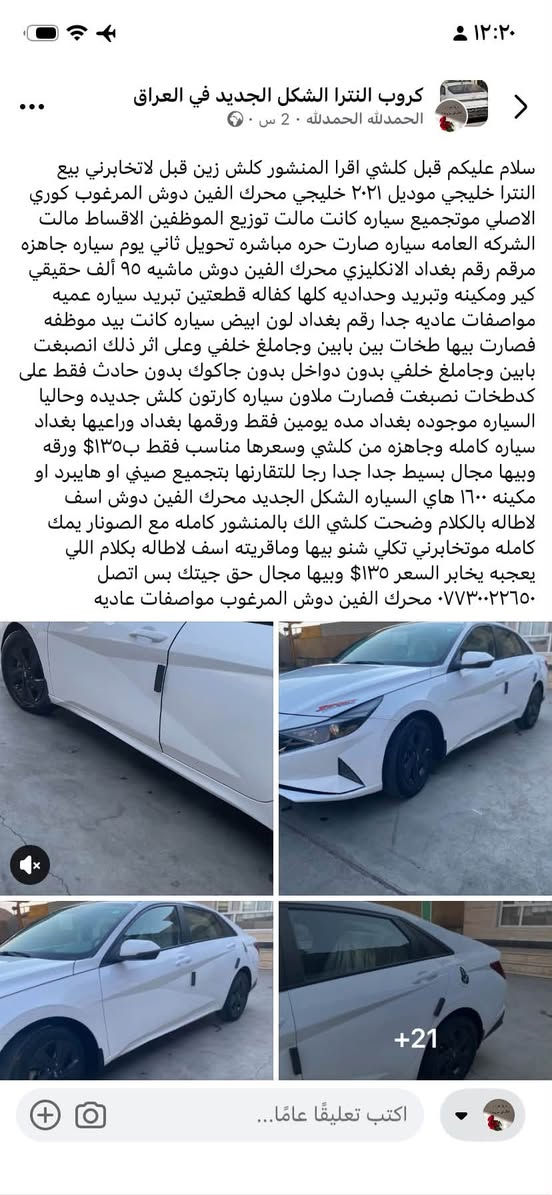 موديل ٢١ خليجي وارد كوري اصلي حره مكاني بغداد مكينه الفين دوش ١٣٥$ سعربلاش بيع مستعجل اتصل ***********

نص مكتوب في الصور:
- گروب النترا الشكل الجديد في العراق الحمد لله الحمد لله · 2 س · 🌍 · سلام عليكم قبل كلشي اقرا المنشور كلش زين قبل لاتخابرني بيع النترا خليجي موديل ٢٠٢١ خليجي محرك الفين دوش المرغوب كوري الاصلي موتجميع سياره كانت مالت توزیع الموظفين الاقساط مالت الشركه العامه سياره صارت حره مباشره تحويل ثاني يوم سياره جاهزه مرقم رقم بغداد الانكليزي محرك الفين دوش ماشيه ٩٥ ألف حقيقي كير ومكينه وتبريد وحداديه كلها كفاله قطعتين تبريد سياره عميه مواصفات عاديه جدا رقم بغداد لون ابيض سياره كانت بيد موظفه فصارت بيها طخات بين بابين وجاملغ خلفي وعلى اثر ذلك انصبغت بابين وجاملغ خلفي بدون دواخل بدون جاكوك بدون حادث فقط على كدطخات انصبغت فصارت ملاون سياره كارتون كلش جديده وحاليا السياره موجوده بغداد مده يومين فقط ورقمتها بغداد وراعيها بغداد سياره كامله وجاهزه من كلشي وسعرها مناسب فقط بـ ١٣٥$ ورقه وبيها مجال بسيط جدا رجا للتقارنها بتجميع صيني او هايبرد او مكينه ١٦٠٠ هاي السياره الشكل الجديد محرك الفين دوش اسف لاطاله بالكلام ووضحت كلشي الك بالمنشور كامله مع الصونار يمك كامله موتخابرني تكلي شنو بيها وماقريته اسف لاطاله بكلام اللي يعجبه يخابر السعر ١٣٥$ وبيها مجال حق جيتك بس اتصل *********** محرك الفين دوش المرغوب مواصفات عاديه