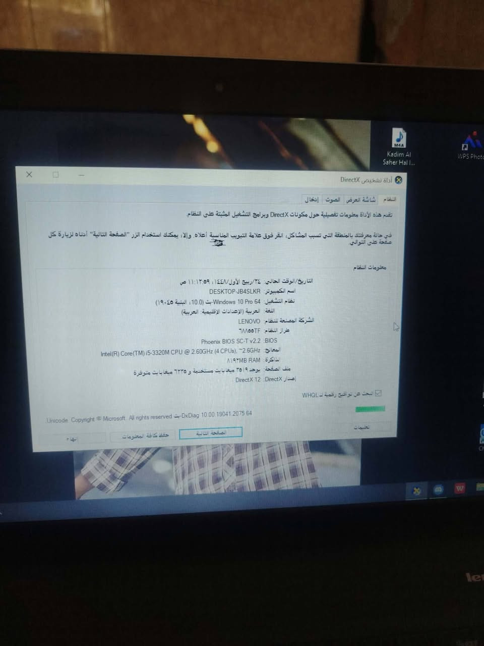 يارزاق
لابتوب لينوفو  💻 الشركة: Lenovo
⚙️ المعالج: Intel Core i5-3320M
🧬 الجيل: الثالث (3rd Gen)
🚀 السرعة: 2.60 GHz
🧠 الرام: 8 GB
🪟 النظام: Windows 10 Pro 64-bit
المساحه مطورهه 445
السعر :150وبي مجال
العنوان: كوت حي الجهاد

نص مكتوب في الصور:
- Kadim Al Saher Hal I...
- WPS Photo
- أداة تشخيص DirectX
- النظام شاشة العرض الصوت إدخال
- تضم هذه الأداة معلومات تفصيلية حول مكونات DirectX وبرامج التشغيل المثبتة على النظام.
- في حالة معرفتك بالمنطقة التي تسبب المشاكل، انقر فوق علامة التبويب المناسبة أعلاه وإلا، يمكنك استخدام الزر الصفحة التالية أدناه لزيارة كل
- صفحة على التوالي.
- معلومات النظام
- التاريخ / الوقت الحالي ٢٤ ربيع الأول ١٤٤٤ / ١١:١٢:٥٩ ص
- اسم الكمبيوتر DESKTOP-JB4SLKR
- نظام التشغيل 64 Windows 10 Pro bit (10.0 البنية ١٩٠٤٥)
- اللغة العربية (الإعدادات الإقليمية العربية)
- الشركة المصنعة للنظام LENOVO
- طراز النظام ٦٨٥٥TF
- BIOS Phoenix BIOS SC-T v2.2
- المعالج (Intel(R) Core(TM) i5-3320M CPU @ 2.60GHz (4 CPUs), ~2.6GHz
- الذاكرة ٨١٩٢MB RAM
- ملف الصفحة يوجد ٣٥١٩ ميغابايت مستخدمة و ٦٢٢٥ ميغابايت متوفرة
- إصدار DirectX 12 DirectX
- البحث عن توقيع رقمية لـ WHQL
- تعليمات
- Unicode Copyright © Microsoft All rights reserved - DxDiag 10.00.19041.2075 64
- الصفحة التالية
- حفظ كافة المعلومات
- إنهاء