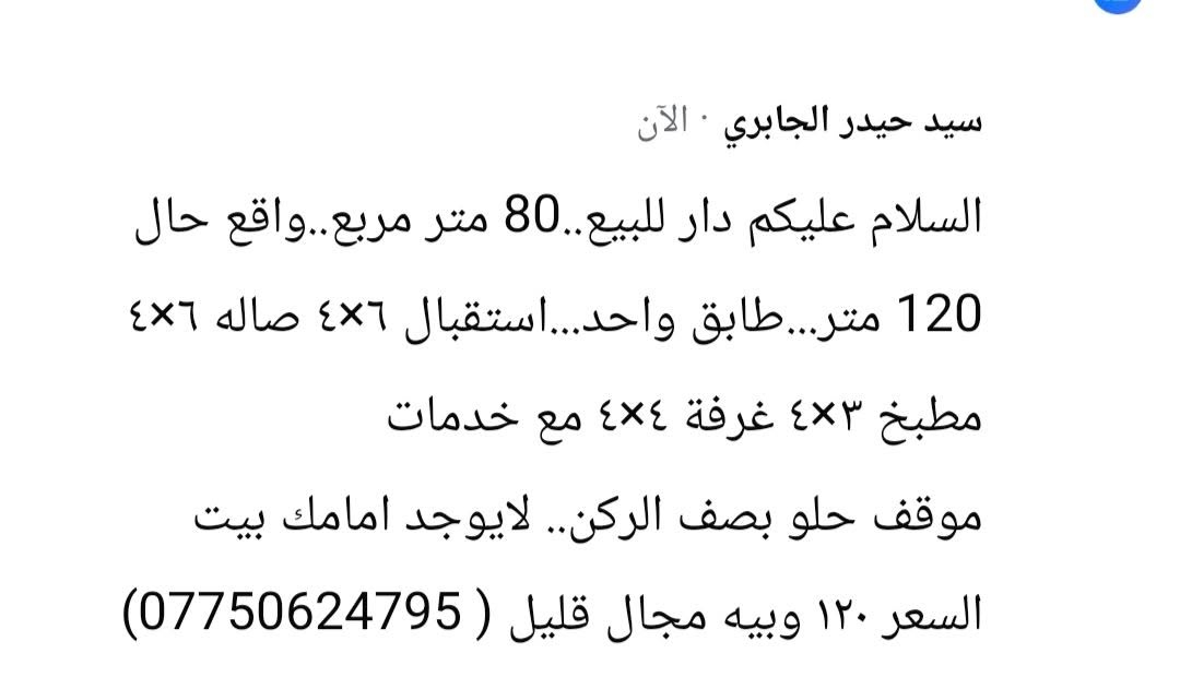 لا توجد تفاصيل

نص مكتوب في الصور:
- سيد حيدر الجابري - الآن
- السلام عليكم دار للبيع.. 80 متر مربع.. واقع حال 120 متر.. طابق واحد... استقبال 6×4 صاله 6×4 مطبخ 3×4 غرفة 4×4 مع خدمات
- موقف حلو بصف الركن.. لايوجد امامك بيت
- السعر 120 و بيه مجال قليل ( *********** )