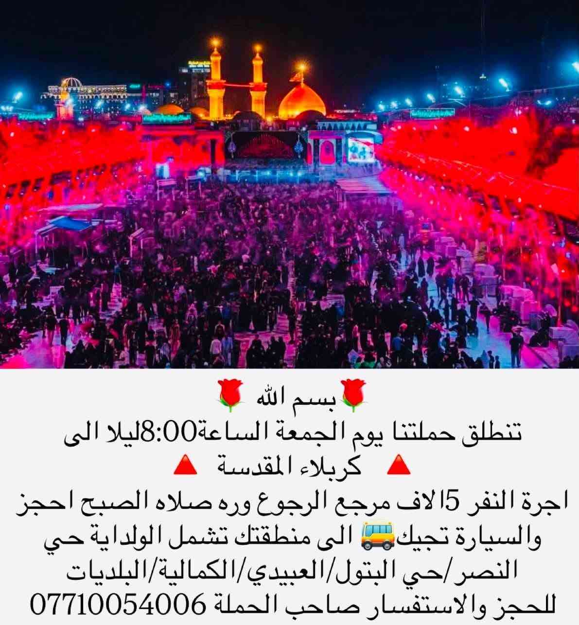 لا توجد تفاصيل

نص مكتوب في الصور:
- بسم الله تنطلق حملتنا يوم الجمعه الساعه 1 الظهر الى سامراء المقدسة +سيد محمد الاجرة 6 الاف مرجع الرجوع ليلا احجز والسيارة تجيك الى منطقتك تشمل مناطق الولداية +حي البتول+حي النصر+العبيدي+كمالية+البلديات للحجز والاستفسار *********** او مراسلة الصفحة
- بسم الله تنطلق حملتنا يوم الجمعة الساعة 8:00 ليلا الى كربلاء المقدسة اجرة النفر 15 الاف مرجع الرجوع وره صلاه الصبح احجز والسيارة تجيك الى منطقتك تشمل الولداية حي النصر/ حي البتول/ العبيدي/ الكمالية/ البلديات للحجز والاستفسار صاحب الحملة ***********
- بسم الله تنطلق حملتنا يوم السبت ساعة 3 الظهر الى الامام الكاضم ع اجرة النفر 2 الفين دينار مرجع تشمل مناطق الولداية +حي البتول+حي النصر+عبيدي+كمالية+البلديات للحجز والاستفسار الاتصال *********** او مراسلة الصفحة + واتساب