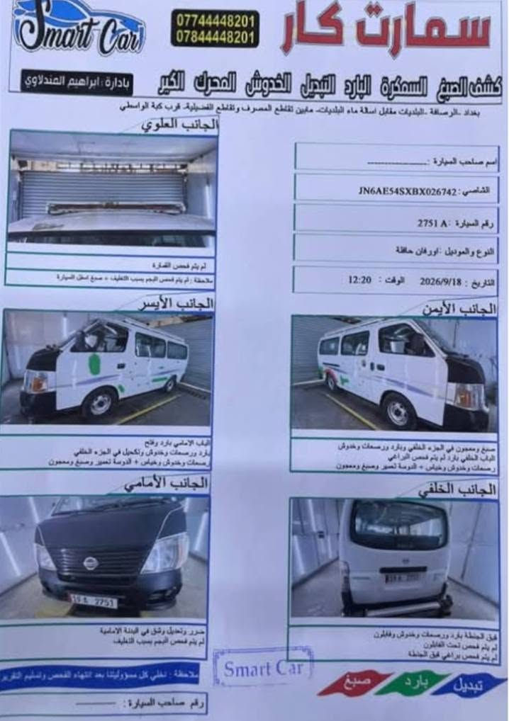 نيسان للبيع
تبريد باب كهربائي سونار ب منشور  ***********

نص مكتوب في الصور:
- سمارت كار *********** *********** كشف الصبغ السمكرة البارد التبديل الخدوش المحرك الجير بإدارة ابراهيم السندلاوي بغداد -الرسافة -البلديات مقابل أستانة ماء البلديات- مابين تقاطع المصرف وتقاطع الفضيلية- قرب كبة الواسطي الجانب العلوي اسم صاحب السيارة : ----------- الشاصي: JN6AE54SXBX026742 رقم السيارة : A 2751 النوع والموديل : أورفان حافلة التاريخ : 2026/9/18 الوقت : 12:20 لم يتم فحص الشاصي ملاحظة : لم يتم فحص اللوتم بسبب التغليف + صبغ اسفل السيارة الجانب الأيسر الجانب الأيمن الباب الأمامي بارد وفتاح بارد ورسعات وخفوق وكحيل في الجزء الخلفي رسعات وخدوش وخياش + الدومة تصبر وصيغ ومعجون صبغ ومعجون في الجزء الخلفي وبارد ورسعات وخدوش الباب الخلفي بارد لم يتم فحص الرباعي رسعات وخدوش وخياش + الدومة تصبر وصيغ ومعجون الجانب الأمامي الجانب الخلفي ضرر وتعديل رش في البندة الامامية لم يتم فحص اللوتم بسبب التغليف. فوق الجنطة بارد ورسعات وخدوش وفابلون لم يتم فحص تحت الفابلون لم يتم فحص براغي فوق الجنطة ملاحظة : نخلي كل مسؤوليتنا بعد انتهاء الفحص وتسليم التقرير Smart Car تبديل بارد صبغ رقم صاحب السيارة : ----------
