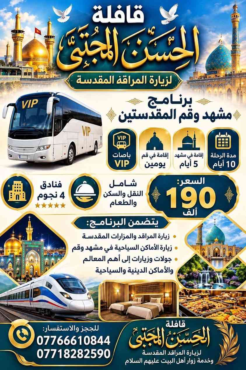 لا توجد تفاصيل

نص مكتوب في الصور:
- تُعلنُ قافلةُ الحسنِ المجتبى (عَلَيْهِ السَّلَامُ) عن تسييرِ رحلاتها إلى الدِّيَارِ المُقَدَّسَةِ عُمْرَةَ شَهْرِ صَفَر وشَهْرِ رَبِيعِ الأَوَّلِ السكن في فنادق درجة أولى (مكَّةُ المكَرَّمة) فندق برايد أند جوي الطعام عراقي لذيذ (شيف عراقي خاص) رحلة البر 650 ألف دينار فندق أصيل المسك الطعام عراقي لذيذ (شيف عراقي خاص) رحلة الطيران مليون دينار مليون دينار مع كافَّةِ الهدايا المقدمة من القافلة: إحرامات رجالية ونسائية ◀ جنط صغيرة وكبيرة شاحنات (باور بانك) ◀ باجات تعريفية كُتُب إرشاد للحجز والاستفسار (تواصل معنا): *********** / ***********
- قافلة الحسن المجتبى لزيارة المراقد المقدسة برنامج مشهد وقم المقدستين مدة الرحلة 10 أيام إقامة في مشهد 5 أيام إقامة في قم يومين باصات VIP السعر: 190 ألف شامل النقل والسكن والطعام فنادق 4 نجوم يتضمن البرنامج: زيارة المراقد والمزارات المقدسة زيارة الأماكن السياحية في مشهد وقم جولات وزيارات إلى أهم المعالم والأماكن الدينية والسياحية قافلة الحسن المجتبى لزيارة المراقد المقدسة وخدمة زوار أهل البيت عليهم السلام للحجز والاستفسار: *********** ***********
- قافلة الحسن المجتبى للسياحة والسفر وزيارة العتبات المقدسة 1 الأول مشهد فقط طيران ذهاب وعودة 7 أيام يشمل: فندق - نقل - سياحة - مزارات 300 ألف دينار عراقي 2 الثاني قم - مشهد - نيشابور الذهاب بالقطار العودة بالطيران 10 أيام يشمل: فندق - نقل - سياحة - مزارات 300 ألف دينار عراقي 3 الثالث قم - مشهد - شمال إيران طيران ذهاب وعودة مرحلتين يشمل: فندق - نقل - سياحة - مزارات 400 ألف دينار عراقي برنامج خاص للمحافظات العراقية خصم خاص للعوائل وأصحاب الحملات لا يتضمن وجبات الطعام كافة العلاجات والاختصاصات ومترجمون أكفاء في مشهد يتوفر أطباء مختصون للممليات الجراحية لحجز والاستفسار يرجى مراسلة الأرقام التالية *********** | ***********
- يا علي يا حسين يا علي يا حسين قافلة الحسن المجتبى لزيارة المراقد المقدسة برنامج سامراء رحلة إيمانية تجمعنا على محبة أهل البيت سامراء السيدة شريفة كربلاء النجف تفاصيل البرنامج 1 الانطلاق مساء يوم الثلاثاء إلى سامراء وزيارة سيد محمد 2 والمبيت في بغداد ليلة مع زيارة السيدة شريفة 3 ومبيت ليلتين في كربلاء 4 وزيارة النجف العودة مساء يوم السبت فنادق نظيفة وقريبة من الحرم نقل وسکن 60 تقل فقط 35 كل 7 أشخاص الثامن مجاني