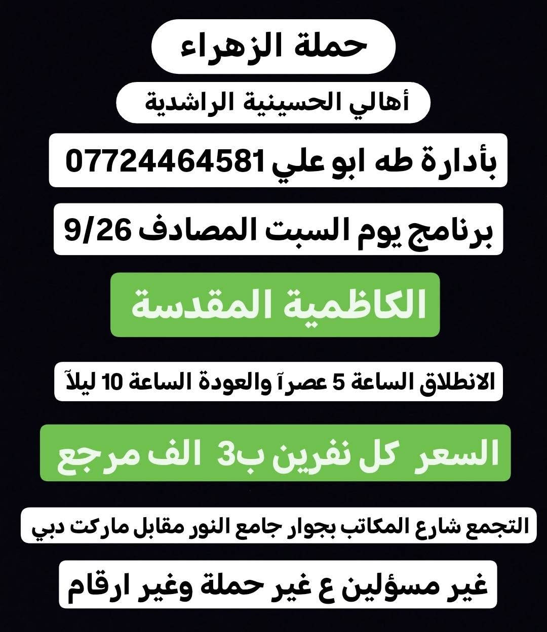 لا توجد تفاصيل

نص مكتوب في الصور:
- حملة الزهراء أهالي الحسينية الراشدية بأدارة طه ابو علي *********** برنامج يوم السبت المصادف 9/26 كربلاء المقدسة الانطلاق الساعة 2 ضهراً والعودة الساعة 10 ليلاً السعر 4 الف مرجع التجمع شارع المكاتب بجوار جامع النور مقابل ماركت دبي غير مسئولين ع غير حملة وغير ارقام
- حملة الزهراء
- أهالي الحسينية الراشدية
- بأدارة طه ابو علي ***********
- برنامج يوم السبت المصادف 9/26
- الكاظمية المقدسة
- الانطلاق الساعة 5 عصراً والعودة الساعة 10 ليلاً
- السعر كل نفرين بـ 3 الف مرجع
- التجمع شارع المكاتب بجوار جامع النور مقابل ماركت دبي
- غير مسئولين ع غير حملة وغير ارقام
- كربلاء المقدسة
- الانطلاق الساعة 8 ليلاً والعودة بعده صلا الفجر
- السعر 4 الف مرجع