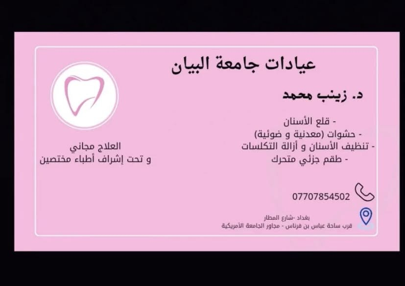 سلام عليكم
اني طالبة طب اسنان مرحلة خامسة 
نشتغل جميع حالات 
حشوات ضوئية 
قلع 
طقم اسنان 
تنظيف و إزالة التكلسات 
و العلاج مجاني و تحت إشراف أطباء مختصين 
العنوان عيادات جامعة البيان 
للحجز راسلوني

نص مكتوب في الصور:
- before
- after
- Before After
- before تنظيف و ازالة التكلسات after
- عيادات جامعة البيان
- د. زينب محمد
- - قلع الأسنان
- - حشوات (معدنية و ضوئية)
- - تنظيف الأسنان و أزالة التكلسات
- - طقم جزئي متحرك
- العلاج مجاني
- و تحت إشراف أطباء مختصين
- ***********
- بغداد -شارع المطار
- قرب ساحة عباس بن فرناس - مجاور الجامعة الأمريكية