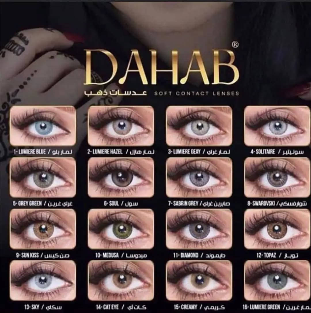 عدسات DAHB
ألوان متعددة ومميزة
 تمنح العين إطلالة جذابة وطبيعية
 متوفرة بعدة درجات
للحجز تواصل دايركت 📩 
توصيل الجامعة الكوت الأهلية مجاني 🫣 
متوفر توصيل داخل الكوت والمحافظات

نص مكتوب في الصور:
- DAHAB
- عدسات ذهب SOFT CONTACT LENSES
- 1- LUMIERE BLUE / لمير بلو
- 2- LUMIERE HAZEL / لمير هازل
- 3- LUMIERE GRAY / لمير غراي
- 4- SOLITAIRE / سوليتير
- 5- GREY GREEN / غراي غرين
- 6- SOUL / سول
- 7- SABRIN GREY / صابرين غراي
- 8- SWAROVSKI / شوارفسكي
- 9- SUN KISS / صن كيس
- 10- MEDUSA / ميدوسا
- 11- DIAMOND / دايموند
- 12- TOPAZ / توباز
- 13- SKY / سكاي
- 14- CAT EYE / كات لي
- 15- CREAMY / كريمي
- 16- LUMIERE GREEN / لمير غرين
- DAHAB TOPAZ #12 توباز DAHAB DIAMOND #11 داياموند DAHAB MEDUSA #10 ميدوسا DAHAB SUN KISS #9 صن كيس DAHAB GRAY GREEN #5 جراي جرين DAHAB SOLITAIRE #4 سوليتير DAHAB LUMIRERE GRAY #3 لومير جراي DAHAB LUMIRERE HAZEL #2 لومير هازل