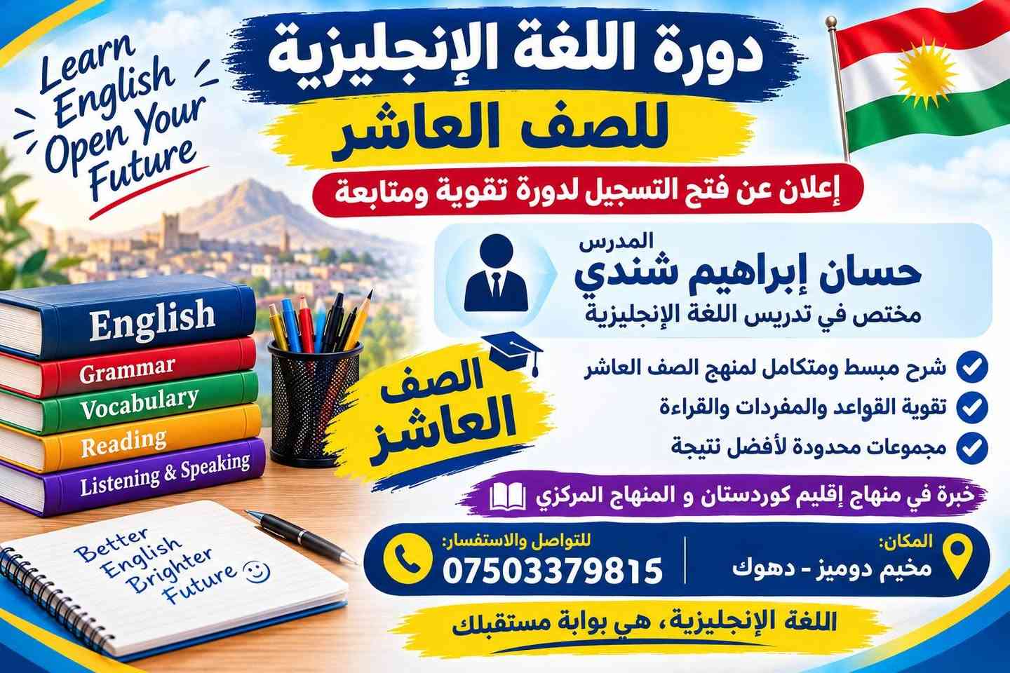 لا توجد تفاصيل

نص مكتوب في الصور:
- Better English Brighter Future إعلان خاص بطلاب الصف الثاني عشر (البكلوريا) دورة خاصة لطلاب البكلوريا English Grammar Vocabulary Reading حل وشرح الأسئلة الوزارية مراجعة شاملة للمنهج التركيز على أهم الأسئلة والمواضيع الامتحانية متابعة مستمرة لكل طالب لضمان أفضل نتيجة مجموعة محدودة لا تتجاوز 12 طالباً فقط -Your Success is our Goal المدرس: حسان إبراهيم شندي للاستفسار والتسجيل: *********** مخيم دوميز - دهوك معاً نحو مستقبل أفضل
- إعلان خاص بطلاب الصف الحادي عشر ( الصف الحادي عشر ) معًا نحو مستقبل أفضل English Grammar Vocabulary Reading English opens doors to your future شرح مبسط وواضح للمفردات والقواعد مراجعة شاملة للمنهج التركيز على أهم المواضيع والاسئلة الامتحانية متابعة مستمرة لكل طالب لضمان أفضل نتيجة مخيم دوميز - دهوك المدرس: حسان إبراهيم شندي للاستفسار والتسجيل: ***********
- Learn English Open Your Future دورة اللغة الإنجليزية للصف العاشر إعلان عن فتح التسجيل لدورة تقوية ومتابعة المدرس حسان إبراهيم شندي مختص في تدريس اللغة الإنجليزية الصف العاشر شرح مبسط ومتكامل لمنهج الصف العاشر تقوية القواعد والمفردات والقراءة مجموعات محدودة لأفضل نتيجة خبرة في منهاج إقليم كوردستان و المنهاج المركزي المكان: مخيم دوميز - دهوك للتواصل والاستفسار: *********** اللغة الإنجليزية، هي بوابة مستقبلك