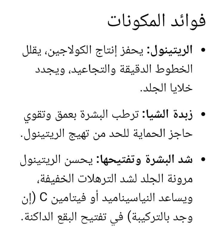 لا توجد تفاصيل

نص مكتوب في الصور:
- فوائد المكونات
- • الريتينول: يحفز إنتاج الكولاجين، يقلل الخطوط الدقيقة والتجاعيد، ويجدد خلايا الجلد.
- • زبدة الشيا: ترطب البشرة بعمق وتقوي حاجز الحماية للحد من تهيج الريتينول.
- • شد البشرة وتفتيحها: يحسن الريتينول مرونة الجلد لشد الترهلات الخفيفة، ويساعد النياسيناميد أو فيتامين C (إن وجد بالتركيبة) في تفتيح البقع الداكنة.