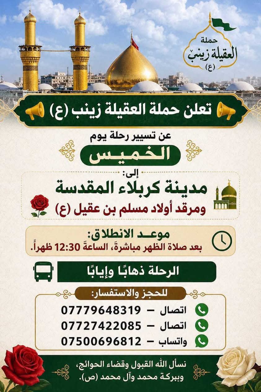 🧿حمله العقيلة زينب(ع)🧿 الزيارات العتبات المقدسه🙏
زيارات هاذا الاسبوع (الثلاثاء-والاربعاء-والخميس-والجمعه)

1-يوم الثلاثاء/زياره إلى كربلاء المقدسة 📿 🕌 وزيارة العلوية شريفه بنت الامام الحسن(ع)📿🕌و ومخابز باب الاغا🥐 الانطلاق بعد صلاه الظهر الساعه12والنصف🕐✅

--------------------------------------------------------------------------

🛑2-يوم الثلاثاء/زياره إلى مدينة النجف الاشرف 📿 🕌 وزيارة المقابر 🙏ليله28صفر بمناسبة ذكرى استشهاد الرسول الاعظم محمد(ص)🙏💔موعد الانطلاق بعد صلاه المغرب الساعه8:30ونص مساء 🕣 ✅يوم الثلاثاء

---------------------------------------------------------------------------

🛑3-يوم الاربعاء/زياره إلى مدينة النجف الأشرف 📿 🕌 وزيارة المقابر 🙏 يوم الاربعاء يوم28صفر يوم ذكرى استشهاد الرسول الاعظم محمد(ص)🙏💔الانطلاق بعد صلاه المغرب الساعه8:30ونص مساء 🕣 ✅يوم الاربعاء 

----------------------------------------------------------------------------

🛑4-يوم الخميس/زياره إلى كربلاء المقدسة📿🕌 وزيارة مرقد أولاده مسلم ابن عقيل(ع)📿🕌 موعد الانطلاق بعد صلاه الظهر الساعه12:30والنصف ضهر🕐✅يوم الخميس

----------------------------------------------------------------------------

🛑5-يوم الجمعه/زياره إلى النجف الاشرف📿🕌 
وزيارة المقابر 🙏 موعد الانطلاق بعد صلاه المغرب الساعه8:30ونص مساء 🕣✅ يوم الجمعه

-----------------------------------------------------------------------------

 للحجز والاستفسار مفتوح ☎️ خدام الحمله ✅ 
☎️حسين***********الاتصال📱 
☎️محمد***********الاتصال📱
☎️حسين***********واتساب📱مراسله أو اتصل 

(متوفر سيارات إذ عندك زياره أو مناسبه اتصل وبخدمتك)

#خدمت-الزوار-شرف-لنا # @الجميع
