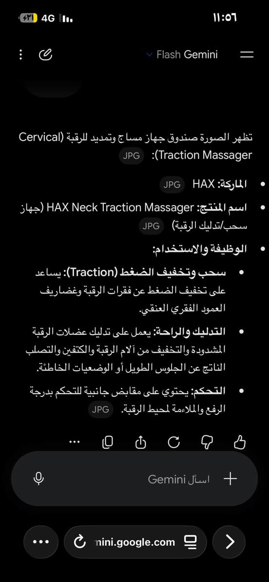 قطعه نار قيم واخذ ***********

نص مكتوب في الصور:
- Flash Gemini
- تظهر الصورة صندوق جهاز مساج وتمديد للرقبة (Cervical
- (Traction Massager :JPG
- الماركة: HAX JPG
- اسم المنتج: HAX Neck Traction Massager (جهاز
- سحب/تدليك الرقبة) JPG
- الوظيفة والاستخدام:
- سحب وتخفيف الضغط (Traction): يساعد
- على تخفيف الضغط عن فقرات الرقبة وغضاريف
- العمود الفقري العنقي.
- التدليك والراحة: يعمل على تدليك عضلات الرقبة
- المشدودة والتخفيف من آلام الرقبة والكتفين والصلب
- الناتج عن الجلوس الطويل أو الوضعيات الخاطئة.
- التحكم: يحتوي على مقابض جانبية للتحكم بدرجة
- الرفع والملاءمة لمحيط الرقبة. JPG
- اسأل Gemini
- mini.google.com