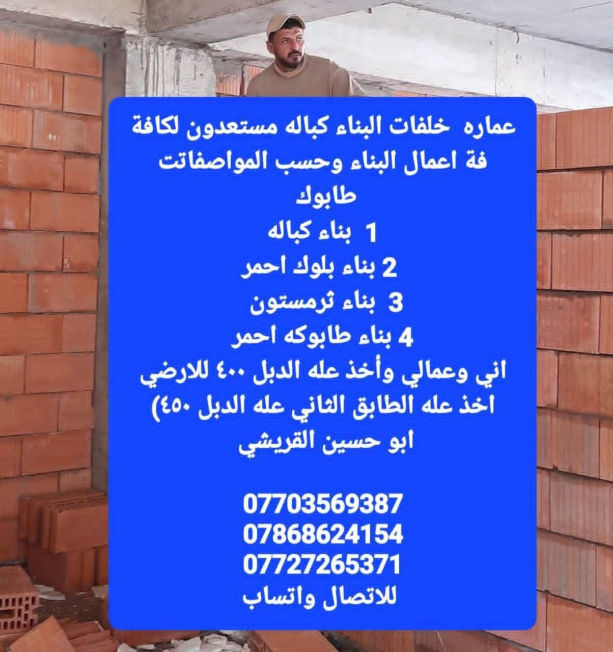 🧱🏘🇮🇶🗺🪬
خلفة بناء 

بغداد حي الرئاسة 

ابو علي الدراجي

 اخوتي الأعزاء اخوكم خلفة بناء درجة أولى مستعدون لكافة أعمال البناء حسب المواصفات الهندسية وكافة الخرائط يكون عملنا كالآتي 

١.بناء الدبل ارضي ٤٠٠ آلف 

٢.بناء الدبل قاط اول٤٥٠ آلف

٣.بناء بيتونة وستارة ٤٥٠ آلف

نص مكتوب في الصور:
- عماره خلفات البناء كباله مستعدون لكافة فة اعمال البناء وحسب المواصفات طابوك 1 بناء كباله 2 بناء بلوك احمر 3 بناء ثرمستون 4 بناء طابوكه احمر اني وعمالي وأخذ عله الدبل ٤٠٠ للارضي اخذ عله الطابق الثاني عله الدبل ٤٥٠) ابو حسين القريشي *********** *********** *********** للاتصال واتساب