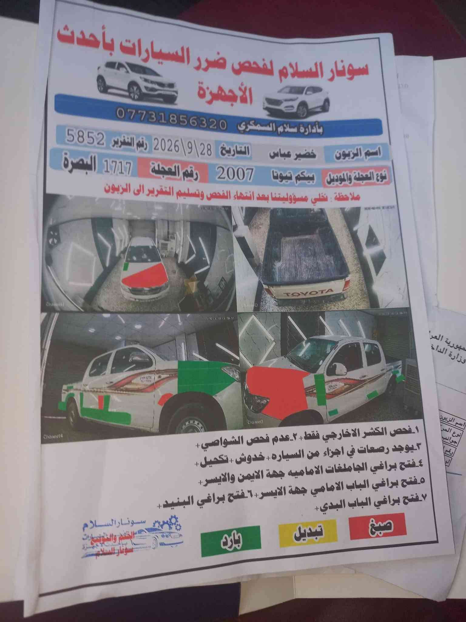 السلام عليكم سياره فلونزه موديل 7 رقمه بصره مكانه بغداد مشروع وطني سنويه مجده 31بيه صبخ البسونر تخم تاير جديد وتبريد ثلج وصدر جديد  ونتصل عله هاذه رقم ‎***********

نص مكتوب في الصور:
- سونار السلام لفحص ضرر السيارات بأحدث الأجهزة
- بأدارة سلام السمكري ***********
- اسم الزبون خضير عباس
- التاريخ 28\9\2026
- رقم التقرير 5852
- نوع العجلة والموديل بيكم تويوتا 2007
- رقم العجلة 1717 البصرة
- ملاحظة : نخلي مسؤوليتنا بعد انتهاء الفحص وتسليم التقرير الى الزبون
- 1. فحص الكشر الخارجي فقط. 2. عدم فحص الشواصي.
- 3. يوجد رصعات في اجزاء من السياره + خدوش + تكحيل.
- 4. فتح براغي الجاملغات الاماميه جهة الايمن والايسر.
- 5. فتح براغي الباب الامامي جهة الايسر. 6. فتح براغي البنيد.
- 7. فتح براغي الباب البدي.
- صبغ
- تبديل
- بارد