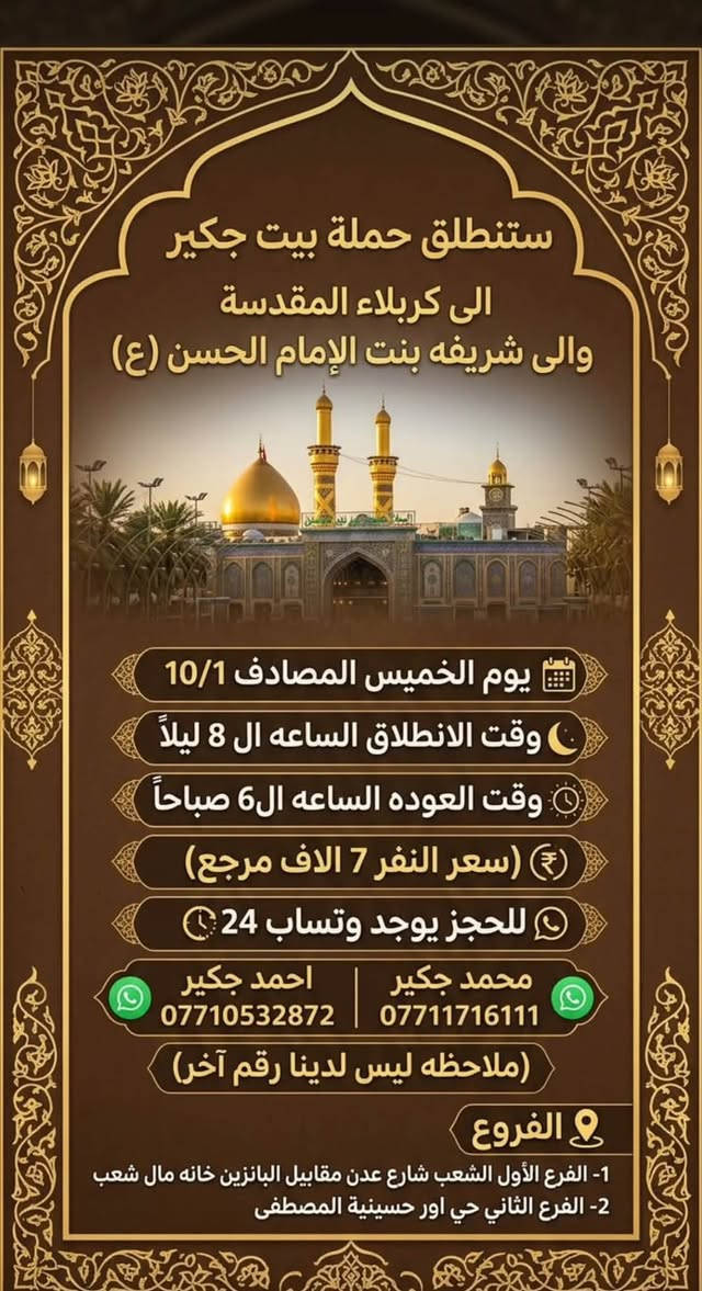 لا توجد تفاصيل

نص مكتوب في الصور:
- سَتَنْطَلِقُ حَمْلَةُ بَيْتُ جَكِير الى كَرْبلاء المُقَدَّسَة يوم الخميس المصادف 10/1 وقت الانطلاق الساعة ال2 ظهراً وقت الانطلاق الساعة ال2 ظهراً وقت العودة الساعة ال10 ليلاً (سعر النفر 5 الاف مرجع) للحجز يوجد وتساب 24 *********** محمد جكير *********** احمد جكير (ملاحظه ليس لدينا رقم آخر) الفروع 1- الفرع الأول الشعب شارع عدن مقابل البانزين خانه مال شعب 2- الفرع الثاني حي اور حسينية المصطفى
- ستنطلق حملة بيت جكير الى كربلاء المقدسة يوم الخميس المصادف 10/1 وقت الانطلاق الساعة الـ 4 عصراً وقت الانطلاق الساعة الـ 4 عصراً وقت العودة الساعة الـ 12 ليلاً سعر النفر 5 الاف مرجع للحجز يوجد وത്സاب 24 *********** محمد جكير *********** احمد جكير ملاحظه ليس لدينا رقم آخر الفروع 1- الفرع الأول الشعب شارع عدن مقابل البانزين خانه مال شعب 2- الفرع الثاني حي اور حسينية المصطفى
- سَتَنْطَلِقُ حَمْلَةُ بَيْتُ جَكِير إلى كَرْبلاء المُقَدَّسَة يوم الخميس المصادف 10/1 وقت الانطلاق الساعة ال 10 ليلاً وقت الانطلاق الساعة ال 10 ليلاً وقت العودة الساعة ال6 صباحاً (سعر النفر 5 الاف مرجع) للحجز يوجد وتساب 24 *********** | *********** محمد جكير احمد جكير (ملاحظه ليس لدينا رقم آخر) الفروع 1- الفرع الأول الشعب شارع عدن مقابيل البانزين خانه مال شعب 2- الفرع الثاني حي اور حسينية المصطفى
- ستنطلق حملة بيت جكير الى كربلاء المقدسة والى شريفه بنت الإمام الحسن (ع) يوم الخميس المصادف 10/1 وقت الانطلاق الساعه ال 8 ليلاً وقت العوده الساعه ال6 صباحاً (سعر النفر 7 الاف مرجع) للحجز يوجد وتساب 24 محمد جكير احمد جكير *********** *********** (ملاحظه ليس لدينا رقم آخر) الفروع 1- الفرع الأول الشعب شارع عدن مقابيل البانزين خانه مال شعب 2- الفرع الثاني حي اور حسينية المصطفى
- ستنطلق حملة بيت جكير إلى النجف الاشرف يوم الخميس المصادف 10/1 وقت الانطلاق الساعه ال11 ليلاً وقت العوده الساعه ال8 صباحاً (سعر النفر 8 الاف مرجع) للحجز يوجد وتساب 24 محمد جكير احمد جكير *********** *********** (ملاحظه ليس لدينا رقم آخر) الفروع 1- الفرع الأول الشعب شارع عدن مقابيل البانزين خانه مال شعب 2- الفرع الثاني حي اور حسينية المصطفى
