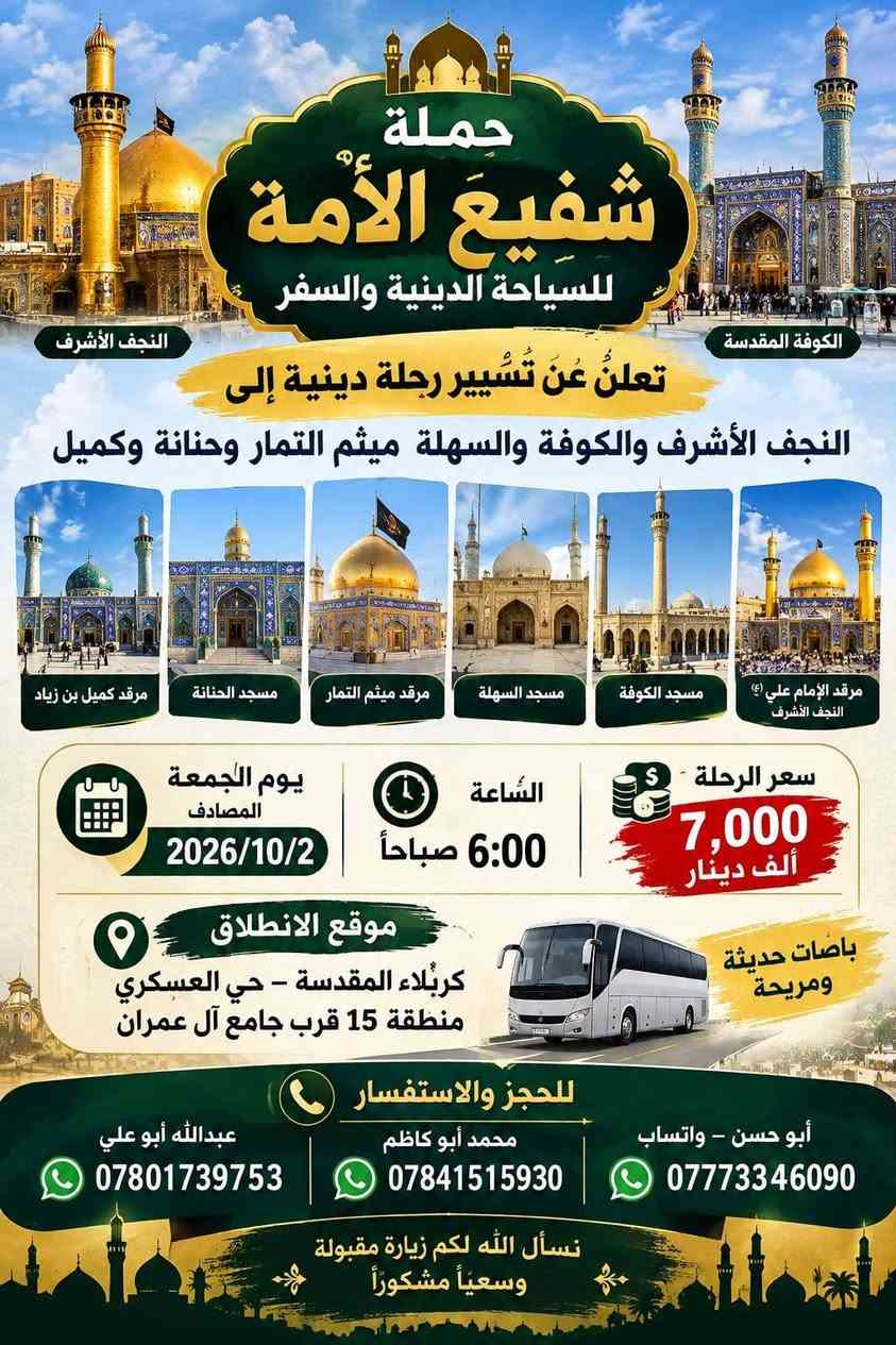 لا توجد تفاصيل

نص مكتوب في الصور:
- الله اكبر
- حملة شفيع الامه
- SHAFI' AL-UMMA
- TOURISUM & TRAVEL
- للسياحة الدينية والسفر
- برنامج الرحلة الشامل
- سید محمد و سامراء
- الموصل الحدباء &
- حمام ى العليل & سنجار
- مقام السيدة زينب الصغرى عليها السلام
- الاجواء الجميلة الباردة وخضار الطبيعة
- اختياري: مطعم ابوجنة
- العودة الى الكاظمية
- معجنات باب الاغا
- العودة الى كربلاء
- تفاصيل الرحلة
- الانطلاق يوم الخميس
- 2026/10/8
- الساعة 11 مساءً
- مدة الرحلة: يومان
- نذهب الخميس، نعود السبت
- السعر: 30 الف للشخص الواحد
- للاستفسار والحجز
- ابو حسن التميمي ***********
- محمد ابوكاظم ***********
- حملة شفيع الامه للسياحة الدينية والسفر
- اللهم تقبل منا تعلن حملة شفيع الامه للسياحة الدينية والسفر حملة شفيع الامه للسياحة الدينية والسفر رحلة العمرة موعد العمرة يوم الثلاثاء 2026/10/20 إيمانية عمرة شهر جمادى الأول بسعر 690 الف دينار مميزة، إلى بيت الله الحرام للعمرة بتنظيم راقٍ وخدمات متكاملة، لتؤدوا مناسك العمرة بكل راحة يشمل البرنامج: 2 ليالي (3 أيام) في المدينة المنورة (فنادق داخل المركزية). 5 ليالي 6 أيام في مكة المكرمة (منطقة محبس الجن). فندق اركان بكه ثلاث وجبات يومياً مزارات المدينة المنورة جبل احد + مسجد القبلتين + مسجد قباء مزارات في مكة المكرمة. مرشد ديني يرافق الحملة طوال الرحلة. المدينة المنورة مكة المكرمة هدايا مجانية لكل معتمر إحرام للنساء إحرام للرجال مميزات إضافية أسعار خاصة للأعداد والمجاميع. المطلوب للتسجيل جواز سفر نافذ + صورة شخصية فقط. كل شيء علينا... والصوغة عليك. كربلاء حي العسكري منطقة 15 قرب جامع عمران للحجز والاستفسار الاتصال على الهواتف *********** محمد ابو كاظم *********** واتساب ابو حسن التميمي
- تعلن حملة شفيع الامه للسياحة الدينية والسفر رحلة البر إيمانية مميزة، الى بيت الله الحرام للعمرة بتنظيم راقٍ وخدمات متكاملة، لتؤدوا مناسك العمرة بكل راحة يشمل البرنامج: مزارات المدينة المنورة • جبل احد • مسجد القبلتين • مسجد قباء 2 ليال (3 أيام) في المدينة المنورة (فنادق داخل المركزية). 6 ليال في مكة المكرمة (منطقة محبس الجن،) ثلاث وجبات يومياً (VIP) مع نوعين من البروتين). باصات حديثة ومريحة مرشد ديني يرافق الحملة طوال الرحلة. هدايا مجانية لكل معتمر إحرام للرجال إحرام للنساء مميزات إضافية أسعار خاصة للأعداد والمجاميع. المطلوب للتسجيل جواز سفر نافذ + صورة شخصية فقط. كل شيء علينا ... والصوعة عليك. للحجز والاستفسار الاتصال على الهواتف *********** محمد ابوكاظم *********** ابوحسن التميمي
- تعلن حملة شفيع الأمة للسياحة الدينية والسفر عن رحلة لزيارة العتبات المقدسة يوم الجمعة المصادف 2026/10/9 الكاظمية المقدسة سيد محمد سبع الدجيل (عليه السلام) سجن الإمام سامراء الإمام علي الهادي والإمام الحسن العسكري (عليهما السلام) إبراهيم بن مالك الأشتر (عليه السلام) باب الأغا سعر الرحلة 12,000 دينار باصات حديثة ومريحة موعد الانطلاق الساعة 6:00 صباحاً للحجز والاستفسار واتساب ابو حسن *********** محمد ابو كاظم *********** نسأل الله لكم زيارة مقبولة وقضاء حوائجكم بحق محمد وآل محمد (عليهم السلام) حملة شفيع الأمة للسياحة الدينية والسفر
- النجف الأشرف الكوفة المقدسة حملة شفيع الأمة للسياحة الدينية والسفر تعلنُ عَنْ تَسْيِير رحلة دينية إلى النجف الأشرف والكوفة والسهلة ميثم التمار وحنانة وكميل مرقد كميل بن زياد مسجد الحنانة مرقد ميثم التمار مسجد السهلة مسجد الكوفة مرقد الإمام علي (ع) النجف الأشرف سعر الرحلة 7,000 ألف دينار السَّاعة 6:00 صباحاً يوم الجمعة المصادف 2026/10/2 موقع الانطلاق كربلاء المقدسة - حي العسكري منطقة 15 قرب جامع آل عمران باصات حديثة ومريحة للحجز والاستفسار أبو حسن - واتساب *********** محمد أبو كاظم *********** عبداللّه أبو علي *********** نسأل الله لكم زيارة مقبولة وسعيأ مشكوراً
- بسم الله الرحمن الرحيم حملة شفيع الأمة للسياحة الدينية والسفر تعلن عن رحلة مباركة إلى المزارات الشريفة الحمزة القاسم البكر شريفة بنت الإمام الحسن يوم الجمعة المصادف 2026/10/2 7000 ألف دينار باصات حديثة ومريحة موقع الانطلاق: كربلاء - حي العسكري - منطقة 15 - قرب جامع آل عمران الساعة 6 صباحاً الثلث والنسخ أبو حسن *********** محمد أبو كاظم: *********** عبدالله أبو علي: ***********