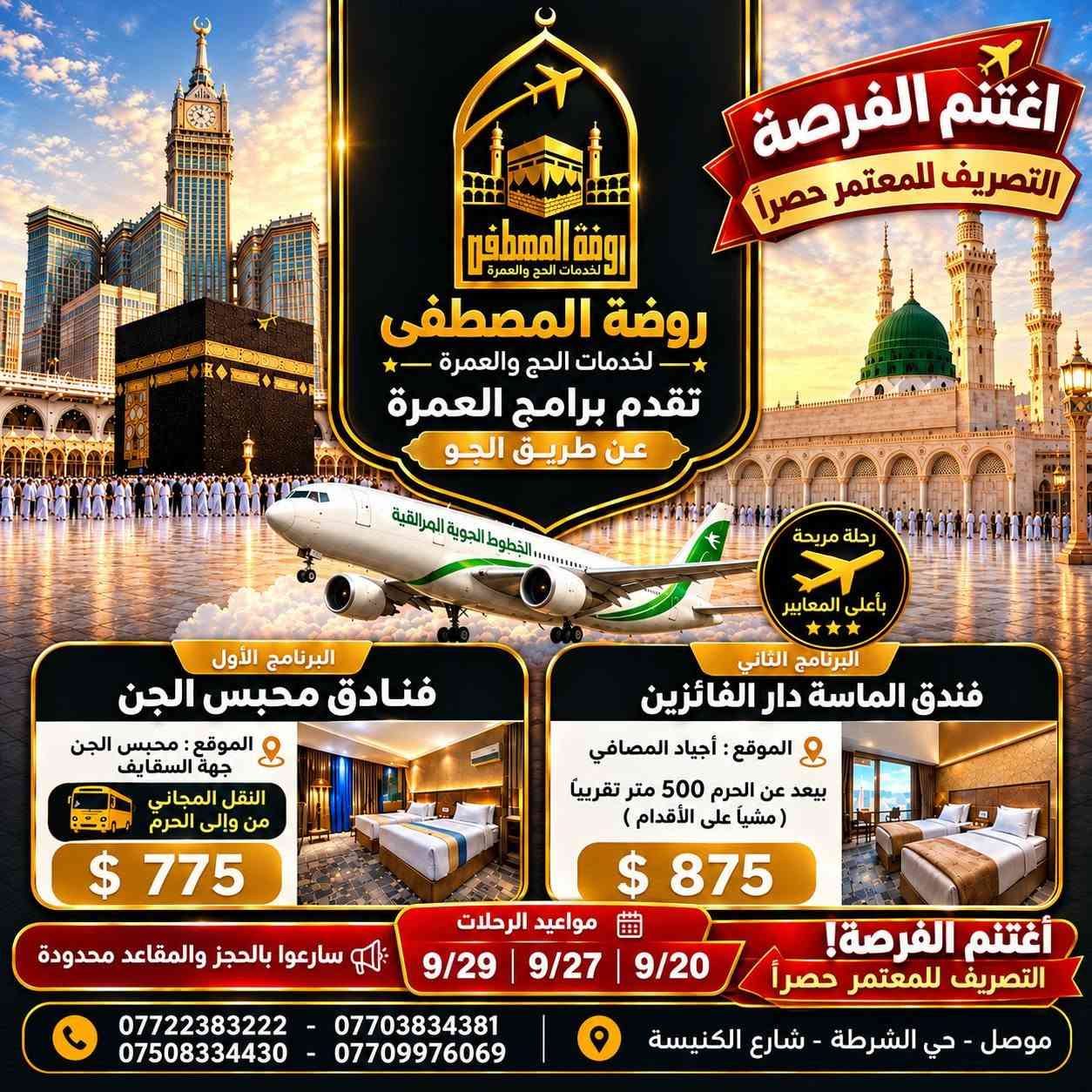 سارعوا بالحجز ( المقاعد محدودة ) !!!
🔴  موعد الرحلة |  9/20 , 9/27 , 9/29
🔴 مدة البرنامج | 10 ليالي 
🔴 التصريف للمعتمر حصراً

روضة المصطفى لخدمات الحج والعمرة تقدم لكم 
عروض العمرة جــواً من مطار كركوك الدولي  🛫
و بـــراً من منفذ عرعر الحدودي 🚌

🔹 العرض المميز بــراً  -------------------------  🚌🚌
1️⃣🏢 فنادق محبس الجن 
📍محبس الجن ( جهة السقائف ) + نقل مجاني
💵 السعر 375$ 

2️⃣🏢 فندق الماسة دار الفائزين ( رمادا سابقآ )
📍 يبعد 500م عن الحرم المكي ( مشيا على الأقدام )
💵 السعر 500$

🔹 العرض المميز جواً  -------------------------  ✈️✈️
1️⃣🏢 فنادق محبس الجن 
📍محبس الجن ( جهة السقائف ) + نقل مجاني
💵 السعر 775$ 

2️⃣🏢 فندق الماسة دار الفائزين ( رمادا سابقآ )
📍 يبعد 500م عن الحرم المكي ( مشيا على الأقدام )
💵 السعر 875$

+ خدمات وهدايا إضافية 

🔹 العرض الفاخر VIP ⭐️⭐️⭐️⭐️⭐️ -----------✈️✈️
🏢 فندق أبراج الصفوة VIP
📍 على بلاط الحرم المكي
🍽️ بوفيه فطور + خدمات مميزة
💵 السعر 1075$

+ خدمات وهدايا إضافية 

____________________________

📌 ملاحظات مهمة 
🔸الطيران يكون من مطار كركوك الدولي 
🔸 باصات حديثة ومريحة ومكيفة.
🔸 السكن رباعي داخل الفنادق للاسعار اعلاه .
🔸 حقيبة كبيرة + حقيبة صغيرة.
🔸 إحرام للرجال وحجاب للنساء.
🔸 باج تعريفي للمعتمر.
🔸 زيارات دينية وتاريخية في مكة المكرمة والمدينة المنورة.
🔸 لا تشمل البرامج وجبات الطعام، ويمكن إضافة وجبتين يومياً مقابل 100$ إضافية.
🔸 يدفع المعتمر 40 الف عند الانطلاقة 
🔸في حال امتناع المعتمر عن السفر يتم استقطاع المبلغ كامل بعد الحجز و صدور التأشيرة والتذكرة

━━━━━━━━━━━━

📞 للحجز والاستفسار  :

*********** 
*********** 
*********** 
***********

📍 موصل – حي الشرطة
شارع الكنيسة، قرب متوسطة عامر عبدالله

📝 للتسجيل يرجى إحضار:
جواز السفر الأصلي صورة + خلفية بيضاء + المبلغ 

روضة المصطفى للحج والعمرة… رافقونا إلى أطهر البقاع 🤍🕋

✨ متوفر لدينا أيضاً : 
✔️ عمرة 15 يوم
✔️ فنادق حسب الطلب
✔️ تذاكر طيران
✔️ ماء زمزم
✔️ عمرة بدل

#عمرة #العمرة #مكة #مكة_المكرمة 
#المدينة_المنورة #طيران #العراق #السعودية
#الموصل #اكسبلور #نينوى #سفر

نص مكتوب في الصور:
- اغتنم الفرصة التصريف للمعتمر حصرا روضة المصطفى لخدمات الحج والعمرة روضة المصطفى لخدمات الحج والعمرة تقدم برامج العمرة عن طريق البر رحلة مريحة بأعلى المعايير البرنامج الأول فنادق محبس الجن الموقع : محبس الجن جهة السقليف النقل المجاني من وإلى الحرم $ 375 البرنامج الثاني فنادق الماسَة دار الفائزين الموقع : أجياد المصافي يبعد عن الحرم 500 متر تقريبا ( مشياً على الأقدام ) $ 500 مواعيد الرحلات 9/20 | 9/27 | 9/29 اغتنم الفرصة! التصريف للمعتمر حصرا سارعوا بالحجز والمقاعد محدودة *********** - *********** *********** - *********** موصل - حي الشرطة - شارع الكنيسة
- اغتنم الفرصة التصريف للمعتمر حصراً روضة المصطفى لخدمات الحج والعمرة تقدم برامج العمرة عن طريق الجو الخطوط الجوية العراقية رحلة مريحة بأعلى المعايير البرنامج الأول فنادق محبس الجن الموقع : محبس الجن جهة السقايف النقل المجاني من وإلى الحرم $ 775 البرنامج الثاني فندق الماسة دار الفائزين الموقع : أجياد المصافي يبعد عن الحرم 500 متر تقريباً ( مشياً على الأقدام ) $ 875 مواعيد الرحلات 9/20 | 9/27 | 9/29 اغتنم الفرصة! التصريف للمعتمر حصراً سارعوا بالحجز والمقاعد محدودة *********** - *********** *********** - *********** موصل - حي الشرطة - شارع الكنيسة
- روضة المصطفى لخدمات الحج والعمرة تقدم برامج العمرة عن طريق الجو الخطوط الجوية العراقية رحلة مريحة بأعلى المعايير برنامج VIP فندق أبراج الصفوة المكي على بلاط الحرم المكي وجبة إفطار يومية مفتوح $ 1075 مواعيد الرحلات 9/20 | 9/27 | 9/29 اغتنمو الفرصة! التصريف للمعتمر حصرا *********** - *********** *********** - *********** موصل - حي الشرطة - شارع الكنيسة
- روضة المصطفى لخدمات الحج والعمرة تقدم برامج العمرة لأصحاب السيارات الخاصة رحلة مريحة بأعلى المعايير البرنامج يشمل : التأشيرة ( الميزا ) 4 ليالي في المدينة المنورة 8 ليالي في مكة المكرمة السعر $275 إمكانية التعديل على تفاصيل الرحلة والايام حسب الرغبة رحلتنا تبدأ من يوم 20/9 اغتنموا الفرصة ! سارعوا بالحجز والمقاعد محدودة *********** - *********** *********** - *********** موصل - حي الشرطة - شارع الكنيسة