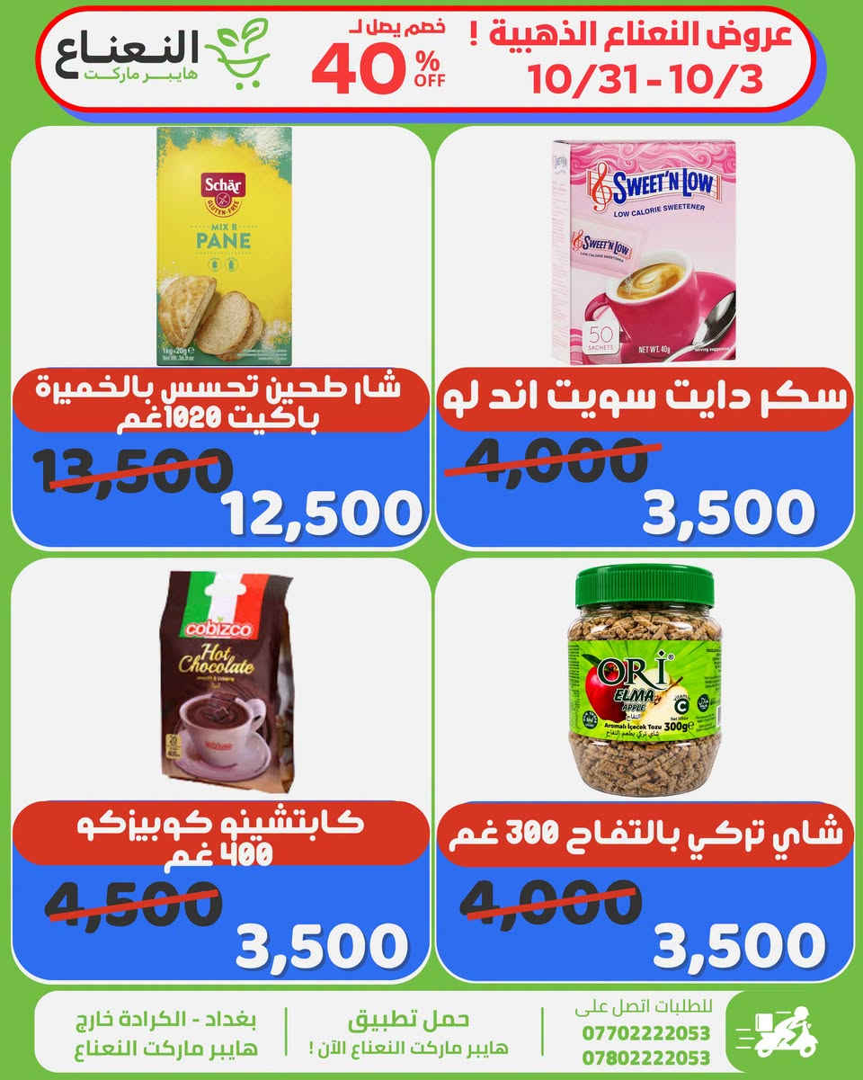 عروض النعناع الذهبية على المنتجات المميزة داخل هايبر ماركت النعناع ، العروض لفترة محدودة الى 10/31 لاتفوتوا الفرصة 💚‼️

#الاول_بالعروض_الثابت_بالجودة 

جرب النعناع .. يمكن يصير مكانك المفضل بالتسوق 💚.
متواصلين لخدمتكم 24 ساعة يومياً طيلة ايام الاسبوع💚.
🚚 خدمة التوصيل لكل مناطق بغداد !
اطلب وادلل من النعناع💚!
سعر اقل تسوق اكثر !
📍موقعنا : #الكرادة_خارج_هايبر_ماركت_النعناع اهلاً وسهلاً بكم 💚
للطلب :
☎️***********
☎️***********
او عبر #تطبيق_النعناع

#هايبر_ماركت_النعناع
#سعر_أقل_تسوق_أكثر⁩⁩

نص مكتوب في الصور:
- عروض النعناع الذهبية ! خصم يصل ل 40% OFF 10/31-10/3 النعناع هايبر ماركت معجون طماطم انتخاب 800 غم 2,500 1,950 تمر فاخر محشي راشي فال 8,500 6,250 حليب باودر انكور كيس 2.25 كغم 28,000 23,000 حليب باودر انكور كيس 400 غم 4,500 3,750 بغداد - الكرادة خارج هايبر ماركت النعناع حمل تطبيق هايبر ماركت النعناع الآن ! للطلبات اتصل على *********** ***********
- النعناع هايبر ماركت عروض النعناع الذهبية ! خصم يصل ل 40% OFF 10/31-10/3 جبن مزريلا مبروش مرسين 4,500 4,000 كارتون كيك انا رول كافة الانواع 6,000 5,500 حليب نيدو 1800 غم للاطفال 40,000 37,000 حليب مجفف كامل الدسم دولسي 300 غم 4,000 3,250 حمل تطبيق هايبر ماركت النعناع الآن ! بغداد - الكرادة خارج هايبر ماركت النعناع للطلبات اتصل على *********** ***********
- عروض النعناع الذهبية ! خصم يصل لـ 40% OFF 10/31-10/3 هايبر ماركت النعناع شار طحين تحسس بالخميرة باكيت 1020 غم 13,500 12,500 سكر دايت سويت اند لو 4,000 3,500 كابتشينو كوبيزكو 400 غم 4,500 3,500 شاي تركي بالتفاح 300 غم 4,000 3,500 بغداد - الكرادة خارج هايبر ماركت النعناع حمل تطبيق هايبر ماركت النعناع الآن ! للطلبات اتصل على *********** ***********
- عروض النعناع الذهبية ! خصم يصل ل 40% OFF 10/31-10/3 النعناع هايبر ماركت قودي معكرونة اقلام مخطططة 450 غم 1,750 1,500 قودي معكرونة اقلام كبيرة 450 غم 1,750 1,500 شاي سيلاني ايرل جراي كيس شفرة 2,250 1,750 شاي سيلاني ايرل جراي كيس شفرة 2,250 1,750 بغداد - الكرادة خارج هايبر ماركت النعناع حمل تطبيق هايبر ماركت النعناع الآن ! للطلبات اتصل على *********** ***********
- عروض النعناع الذهبية ! خصم يصل ل 40% OFF 10/31-10/3 النعناع هايبر ماركت مازولا صلصة الالف جزيرة 4,500 3,950 كيك مرسين طبيعي بالتمر خالي من السكر 480 غم 8,000 6,500 مسحوق كاكاو سريع الذوبان كولا كاو 250 غم 5,000 3,950 خل التفاح براغ العضوي الاصلي 473 مل 8,000 6,450 بغداد - الكرادة خارج هايبر ماركت النعناع حمل تطبيق هايبر ماركت النعناع الآن ! للطلبات اتصل على *********** ***********