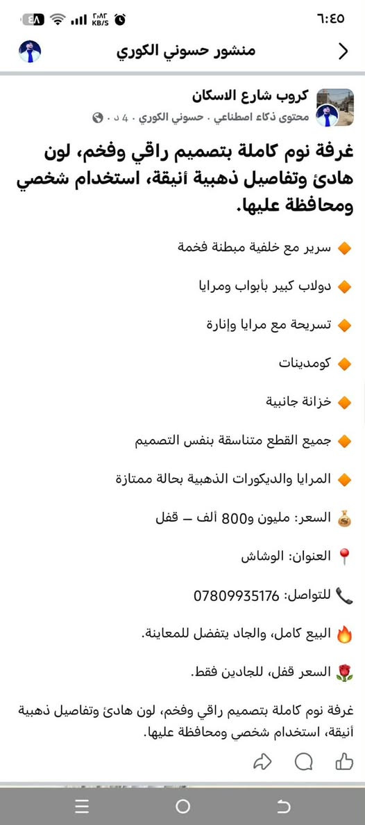 لا توجد تفاصيل

نص مكتوب في الصور:
- منشور حسوني الكوري غرفة نوم فخمة للبيع مستخدمة وبحالة ممتازة سرير مع خلفية مبطنة فخمة دولاب كبير بأبواب ومرايا تسريحة مع مرايا وإنارة كومدينات خزانة جانبية جميع القطع متناسقة بنفس التصميم ألوان هادئة وراقية المرايا والذهب الديكوري بحالة ممتازة السعر 1,800,000 مليون و 800 ألف قفل العنوان: الوشاش للتواصل: *********** السعر قابل للتفاوض للجادين فقط البيع كامل والجاد يتفضل للمعاينة
- منشور حسوني الكوري كروب شارع الاسكان محتوى ذكاء اصطناعي . حسوني الكوري . 4 د . غرفة نوم كاملة بتصميم راقي وفخم، لون هادئ وتفاصيل ذهبية أنيقة، استخدام شخصي ومحافظة عليها. سرير مع خلفية مبطنة فخمة دولاب كبير بأبواب ومرايا تسريحة مع مرايا وإنارة كومدينات خزانة جانبية جميع القطع متناسقة بنفس التصميم المرايا والديكورات الذهبية بحالة ممتازة السعر: مليون و800 ألف - قفل العنوان: الوشاش للتواصل: *********** البيع كامل، والجاد يتفضل للمعاينة. السعر قفل، للجادين فقط. غرفة نوم كاملة بتصميم راقي وفخم، لون هادئ وتفاصيل ذهبية أنيقة، استخدام شخصي ومحافظة عليها.