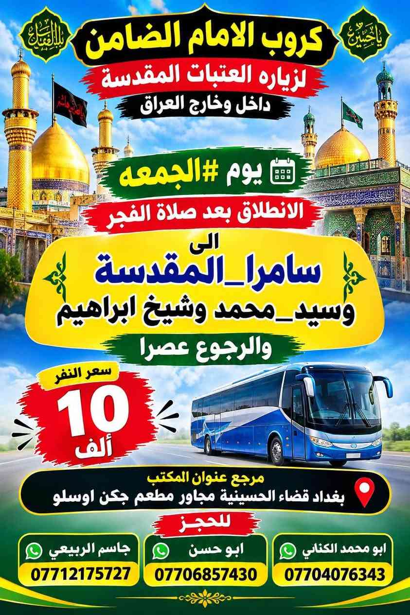 على بركة الله تعالى يعلن
مكتب كروب الامام الضامن /بغداد/قضاء الحسينية  عن جدول الرحلات الاسبوعي ليومي  #الأربعاء #الخميس #الجمعه #السبت #رحلة #إيران_بري.   9/26  مقاعد محدوده سارع بتسليم الجوازات باقي مقاعد محدوده عنوان المكتب قضاءالحسينية مجاور مطعم جكن اوسلو للحجز والاستفسار الاتصال بل الأرقام 
*********** #ابو_محمد_الكناني 
*********** #علي_الساعدي 
*********** #جاسم_الربيعي التفاصيل داخل البوسترات 👇👇👇

نص مكتوب في الصور:
- كروب الامام الضامن لزيارة العتبات المقدسة داخل وخارج العراق برنامج يوم الأربعاء سياره رقم 1 الانطلاق الرابعة عصرا الى الكاظمية المقدسة والرجوع ليلا النفر 3 آلاف مرجع سياره رقم 2 الى مدينة الزائرين و كربلاء المقدسة والرجوع بعد صلاة الفجر النفر 7 آلاف مرجع عنوان المكتب قضاء الحسينية مجاور مطعم جكن اوسلو للحجز *********** جاسم الربيعي *********** علي الساعدي *********** ابو محمد الكناني
- مكتب كروب الامام الضامن برنامج يوم الخميس سيارة رقم 1 إلى كربلاء المقدسة وقت الانطلاق الساعة 1 بعد صلاة الظهر والعودة الساعة 10 ليلاً سعر النفر 7 الاقف مرجع سيارة رقم 2 إلى كربلاء المقدسة وقت الانطلاق الساعة 8 ليلاً العودة الساعة 5 صباحاً سعر النفر 7 الاقف مرجع سيارة رقم 3 إلى النجف الأشرف وقت الانطلاق الساعة 9 ليلاً والعودة الساعة 8 صباحاً سعر النفر 10 الاقف مرجع للحجز والاستفسار الاتصال على الرقم واتساب *********** جاسم الربيعي *********** علي الساعدي *********** ابو محمد الكناني عنوان المكتب بغداد قضاء الحسينية الراشدية نهاية الجريخي مقابل جامع الشهيد رائد
- كروب الامام الضامن لزيارة العتبات المقدسة داخل وخارج العراق يوم #الجمعة الانطلاق بعد صلاة الفجر الى هاي_يوسف ، كرز_الدين ، سيد كيطان والعلویه هديه والرجوع عصرا سعر النفر 10 ألاف للحجز ابو محمد الكناني *********** ابو حسن *********** جاسم الربيعي *********** ماجع عنوان المكتب بغداد قضاء الحسينية مجاور مطعم جكن اوسلو
- يا حسين يا ابا الفضل كروب الامام الضامن لزياره العتبات المقدسة داخل وخارج العراق يوم الجمعة الانطلاق بعد صلاة الفجر الى سامرا_المقدسة وسيد_محمد وشيخ ابراهيم والرجوع عصرا سعر النفر 10 ألف مرجع عنوان المكتب بغداد قضاء الحسينية مجاور مطعم جكن اوسلو للحجز ابو محمد الكناني *********** ابو حسن *********** جاسم الربيعي ***********
- كروب الامام الضامن لزيارة العتبات المقدسة داخل وخارج العراق برنامج يوم الجمعة الانطلاق الساعة 3 عصراً الى كربلاء المقدسة سيارة رقم 3 النفر 7 الاف مرجع الانطلاق الساعة 8 ليلاً الى مدينة الزائرين و كربلاء المقدسة سيارة رقم 4 النفر 7 الاف مرجع الانطلاق الساعة 10 ليلاً الى النجف الاشرف سيارة رقم 5 النفر 10 الاف مرجع عنوان المكتب قضاء الحسينية مجاور مطعم جكن اوسلو للحجز ابو محمد الكناني | *********** علي الساعدي | *********** جاسم الربيعي | *********** رحلاتنا ... بركة وزيارة
- كروب الامام الضامن لزيارة العتبات المقدسة داخل وخارج العراق جدول يوم السبت الثانيه ظهرا الى كربلاء المقدسة سعر النفر 7 مرجع سياره رقم 1 الخامسة عصرا الى الكاظميه المقدسة سعر النفر 3 مرجع سياره رقم 2 الثامنه ليلا الى مدينة الزائرين و كربلاء المقدسة سعر النفر 7 مرجع سياره رقم 3 العنوان قضاء الحسينية مجاور مطعم جكن اوسلو للحجز والاستفسار ابو محمد الكناني *********** علي الساعدي *********** جاسم الربيعي ***********