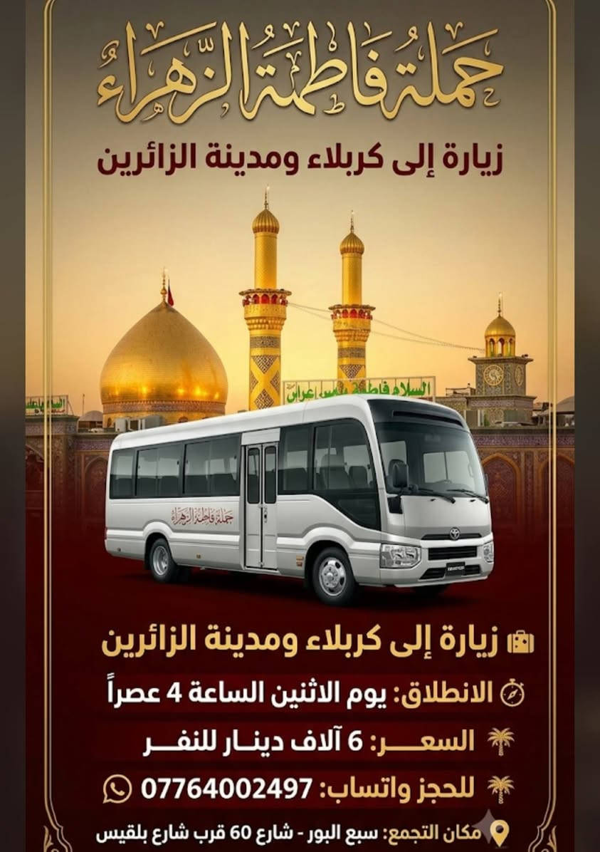 لا توجد تفاصيل

نص مكتوب في الصور:
- حملة فاطمة الزهراء (السلام عليها)
- زيارة إلى سامراء والسيد محمد (عليهما السلام)
- الانطلاق: يوم الجمعة الساعة 1:30 بعد الظهر
- سعر النفر: 6 آلاف دينار
- للحجز والاستفسار (واتساب): ***********
- مكان التجمع: سبع البور - شارع 60 - قرب شارع بلقيس
- حملة فاطمة الزهراء
- زيارة إلى كربلاء ومدينة الزائرين
- الانطلاق: يوم الاثنين الساعة 4 عصراً
- السعر: 6 آلاف دينار للنفر
- للحجز واتساب: ***********
- مكان التجمع: سبع البور - شارع 60 قرب شارع بلقيس