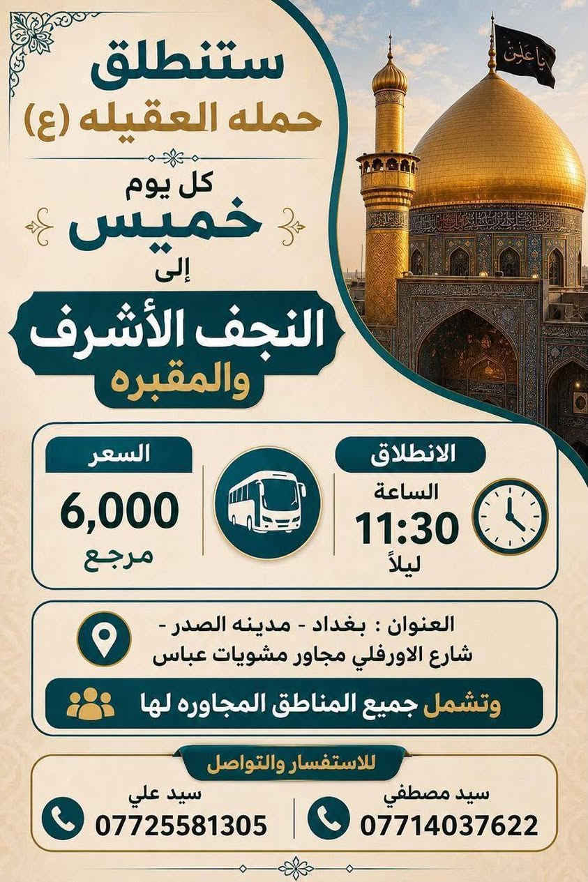 لا توجد تفاصيل

نص مكتوب في الصور:
- ستنطلق حمله العقيله (ع) كل يوم خميس إلى كربلاء المقدسة السعر 5,000 مرجع الرحله الاولى الانطلاق الساعة 1:00 الظهر السعر 5,000 مرجع الرحله الثانيه الانطلاق الساعة 8:30 مساء العنوان : بغداد - مدينه الصدر - شارع الاورفلي مجاور مشويات عباس وتشمل جميع المناطق المجاوره لها للاستفسار والتواصل سيد مصطفى *********** سيد علي ***********
- ستنطلق حمله العقيله (ع) كل يوم جمعة إلى كربلاء المقدسه السعر 5,000 مرجع الرحله الاولى الانطلاق الساعة 1:00 الظهر السعر 5,000 مرجع الرحله الثانيه الانطلاق الساعة 8:30 مساءً العنوان : بغداد - مدينه الصدر - شارع الاورفلي مجاور مشويات عباس وتشمل جميع المناطق المجاوره لها للاستفسار والتواصل سيد مصطفى سيد علي *********** ***********
- ستنطلق حملة العقيلة (ع) كل يوم جمعه إلى النجف الأشرف والمقبره الانطلاق الساعة ١١:٣٠ ليلا سعر النفر ٦ آلاف مرجع العنوان بغداد - مدينة الصدر شارع الاورفلي مجاور مطعم مشويات عباس سيد مصطفى *********** سيد علي ***********
- ستنطلق حمله العقيله (ع) كل يوم خميس إلى النجف الأشرف والمقبره السعر 6,000 مرجع الانطلاق الساعة 11:30 ليلاً العنوان : بغداد - مدينه الصدر - شارع الاورفلي مجاور مشويات عباس وتشمل جميع المناطق المجاوره لها للاستفسار والتواصل سيد مصفي *********** سيد علي ***********