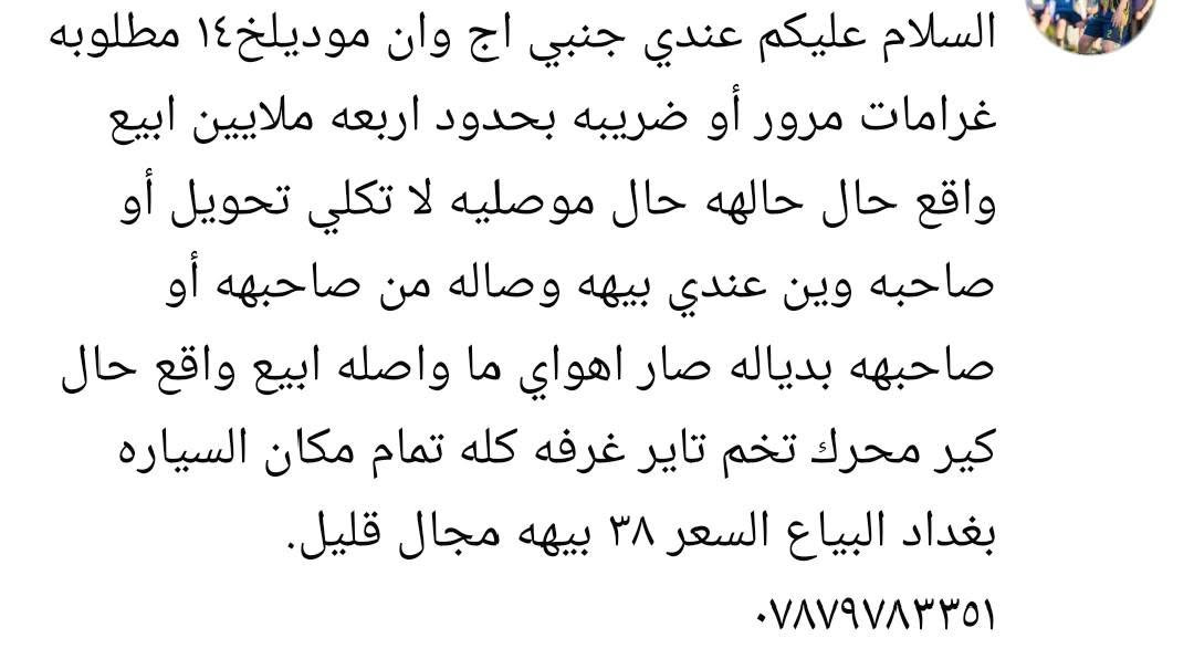 تفاصيل داخل المنشور

نص مكتوب في الصور:
- السلام عليكم عندي جنبي اج وان موديلخ١٤ مطلوبه غرامات مرور أو ضريبه بحدود اربعه ملايين ابيع واقع حال حاله حال موصليه لا تكلي تحويل أو صاحبه وين عندي بيه ه وصاله من صاحبه أو صاحبه بدياله صار اهواي ما واصله ابيع واقع حال كير محرك تخم تاير غرفه كله تمام مكان السياره بغداد البياع السعر ٣٨ بيه ه مجال قليل. ***********