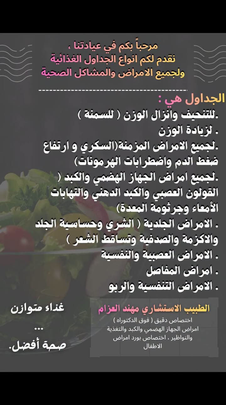 لا توجد تفاصيل

نص مكتوب في الصور:
- الدكتور مهند العزام اختصاص دقيق امراض الجهاز الهضمي والكبد والتغذية والنواظير | اختصاص امراض الأطفال وحديثي الولادة *********** أيام التواجد الثلاثاء - الأربعاء - الخميس - الجمعة - السبت واسط العزيزية شارع الخليج المركز الطبي العالمي
- مرحباً بكم في عيادتنا ، نقدم لكم انواع الجداول الغذائية ولجميع الامراض والمشاكل الصحية
- الجداول هي :
- . للتنحيف وانزال الوزن ( للسمنة )
- . لزيادة الوزن
- . لجميع الامراض المزمنة(السكري و ارتفاع ضغط الدم واضطرابات الهرمونات)
- . لجميع امراض الجهاز الهضمي والكبد ( القولون العصبي والكبد الدهني والتهابات الأمعاء وجرثومة المعدة)
- . الامراض الجلدية ( الشري وحساسية الجلد والاكزمة والصدفية وتساقط الشعر )
- . الامراض العصبية والنفسية
- . امراض المفاصل
- . الامراض التنفسية والربو
- الطبيب الاستشاري مهند العزام
- اختصاص دقيق ( فوق الدكتوراه )
- امراض الجهاز الهضمي والكبد والتغذية والنواظير ، اختصاص بورد امراض الاطفال
- غذاء متوازن
- ...
- صحة أفضل.
- الحالات التي يتم علاجها في العيادة: - علاج الارتجاع المريئي وحالات التقيء المزمن. - علاج حالات الإمساك والإسهال المزمنة. - علاج دهون الكبد وارتفاع الدهون بالدم. - علاج حساسية الحنطة ( مرض سيلياك ) وحساسية الحليب. - علاج جرثومة المعدة وقرحة المعدة والاثني عشري. - علاج القولون العصبي. - علاج مرض القولون التقرحي ومرض كرونز. -علاج مشاكل التغذية والنمو ونقص الوزن. - علاج كافة امراض الكبد والمناعة الوراثية والفاييروسية (A,B,C) واليرقان المزمن - ناظور المرئ والمعده والاثني عشري والقولون التشخيصي والعلاجي. - علاج دوالي المرئ ونزف المعدة والقولون و رفع الاورام والزوائد اللحميه من المعدة والقولون عن طريق النواظير. -علاج امراض الاطفال وحديثي الولادة. الطبيب الاستشاري مهند العزام اختصاص دقيق ( فوق الدكتوراه) امراض الجهاز الهضمي والكبد والتغذية والنواظير . اختصاص بورد امراض الاطفال