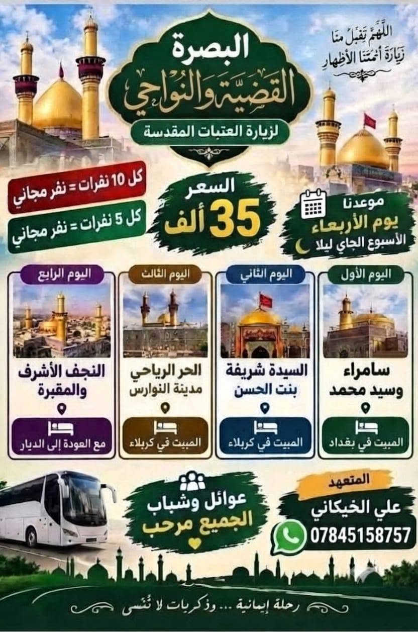 نطلاق اليوم ربعاء بليل حجز مفتوح متعهد علي خيكاني *********** عنوان البصره القضيه ونواحي سعر نفر 35 فقط نقل 4 يام باص نقل حديث كل 10 نفرات نفر مجاني وكل 6 نقرات نفر مجاني عوائل وشباب

نص مكتوب في الصور:
- اللهم تقبل منا زيارة أئمتنا الأطهار البصرة القضية والنواحي لزيارة العتبات المقدسة كل 10 نفرات = نفر مجاني كل 5 نفرات = نفر مجاني السعر 35 ألف موعدنا يوم الأربعاء الأسبوع الجاي ليلا اليوم الأول سامراء وسيد محمد المبيت في بغداد اليوم الثاني السيدة شريفة بنت الحسن المبيت في كربلاء اليوم الثالث الحر الرياحي مدينة النوارس المبيت في كربلاء اليوم الرابع النجف الأشرف والمقبرة مع العودة إلى الديار المتعهد علي الخيكاني *********** عوائل وشباب الجميع مرحب رحلة إيمانية... وذكريات لا تنسى
