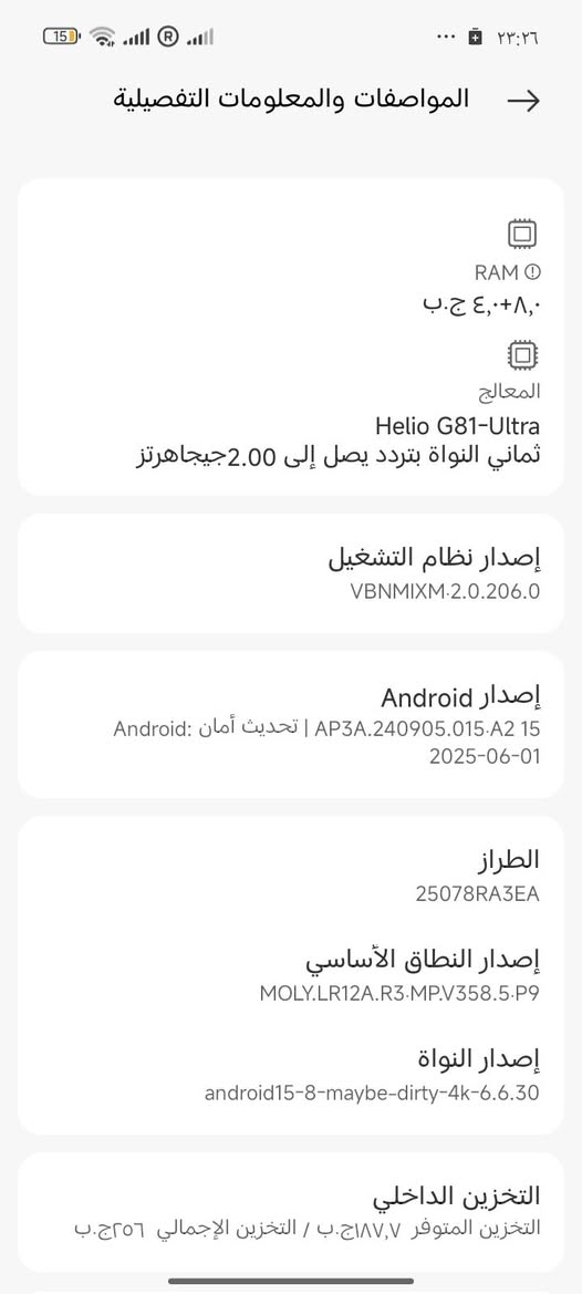 يتوفر للبيع جهاز 150 REDMI جديد مستعمل قليل مواصفاته اتخبل
والسعر 115 اللف وللاتصال رقم الهاتف ***********
وافلوسه محتاجهن لان طالب

نص مكتوب في الصور:
- ٢٣:٢٦
- حول الهاتف
- اسم الجهاز
- REDMI 15C
- التخزين
- ٢٥٦ ج.ب / ٣,٨ ج.ب
- إصدار نظام التشغيل
- 2.0.206.0.VBNMIXM
- إصدار Android
- 15 AP3A.240905.015.A2
- تحديث أمان نظام Android
- 2025-06-01
- المواصفات والمعلومات التفصيلية
- النسخ الاحتياطي والاستعادة
- الدعم
- إعادة ضبط إعدادات المصنع
- الشهادة
- المواصفات والمعلومات التفصيلية RAM ٨,٠+٤,٠ ج.ب المعالج Helio G81-Ultra ثماني النواة بتردد يصل إلى 2.00 جيجاهرتز إصدار نظام التشغيل VBNMIXM·2.0.206.0 إصدار Android 15 AP3A.240905.015.A2 | تحديث أمان Android: 2025-06-01 الطراز 25078RA3EA إصدار النطاق الأساسي MOLY.LR12A.R3.MP.V358.5.P9 إصدار النواة android15-8-maybe-dirty-4k-6.6.30 التخزين الداخلي التخزين المتوفر ١٨٧,٧ ج.ب / التخزين الإجمالي ٢٥٦ ج.ب
- الميزة التفاصيل الوزن والأبعاد الارتفاع: 171.56 ملم، العرض: 79.47 ملم، السماكة: 7.99 ملم، الوزن: 205 جرام مقاومة الماء والغبار IP64 (مقاوم للرذاذ والغبار) الشاشة شاشة Dot Drop بحجم 6.9 بوصة، دقة 1600×720، معدل تحديث يصل إلى 120 هرتز، سطوع 660 نتس (نموذجي)، 810 نتس (HBM)، معتمدة من TUV Rheinland لتقليل الضوء الأزرق المعالج MediaTek Helio G81-Ultra، ثماني النواة، تردد يصل إلى 2.0 جيجاهرتز الذاكرة والتخزين خيارات: LPDDR4X + eMMC 5.1، 4GB+128GB، 4GB+256GB، 6GB+128GB، 8GB+256GB إمكانية توسيع الذاكرة العشوائية حتى 16 جيجابايت، دعم بطاقة microSD حتى 1 تيرابايت الكاميرا الخلفية كاميرا مزدوجة بالذكاء الاصطناعي: كاميرا رئيسية 50 ميجابكسل (f/1.8) + عدسة مساعدة الكاميرا الأمامية 8 ميجابكسل (f/2.0) البطارية والشحن 6000 مللي أمبير (نموذجي)، دعم الشحن السريع بقوة 33 واط الأمان مستشعر بصمة جانبي، فتح بالوجه بالذكاء الاصطناعي الاتصال شريحتين + microSD، دعم 4G، واي فاي 2.4 جيجاهرتز و 5 جيجاهرتز، بلوتوث 5.4، دعم NFC (يختلف حسب السوق)
- الملاحة GPS, Glonass, Galileo, Beidou الصوت مقبس سماعة 3.5 ملم, يدعم راديو FM نظام التشغيل Xiaomi HyperOS 2 محتويات العلبة الهاتف، محول الطاقة، كابل USB Type-C، أداة إخراج الشريحة، غطاء حماية، دليل البدء السريع، بطاقة الضمان