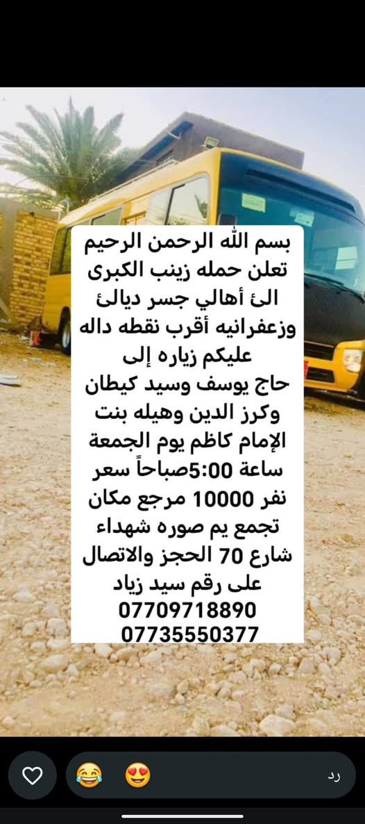 لا توجد تفاصيل

نص مكتوب في الصور:
- حملة زينب الكبرى كروب ايران ديني سياحي قم - مشهد - نيشابور مزارات سكن نقل الفنادق قريبة من الحرم باصات VIP قم المقدسة مشهد المقدسة نيشابور التاريخ 2026/9/21 السعر 120 الف للنفر عرض يشمل كل 8 نفرات 9 مجاني VIP للحجز والاستفسار *********** سيد زياد اللهم عجل لوليك الفرج
- تعلن حمله زينب الكبرى الئ أهالي جسر ديالى وزعفرانيه أقرب نقطة داله وعليكم زيارة الئ كربلاء المقدسة يوم الخميس ساعه 1:00 ظهر سعر نفر 5000 مرجع مكان تجمع يم صورة شهداء شارع 70 الحجز والاتصال على سيد زياد *********** ***********
- بسم الله الرحمن الرحيم تعلن حمله زينب الكبرى الى أهالي جسر ديالى وزعفرانيه أقرب نقطه داله عليكم زياره إلى الإمام كاظم وجامع براثه يوم الأربعاء ساعة 4:00 ظهر سعر نفر 2000 مرجع مكان تجمع يم صوره شهداء شارع 70 الحجز والاتصال على رقم سيد زياد *********** ***********
- بسم الله الرحمن الرحيم
- تعلن حمله زينب الكبرى
- الى أهالي جسر ديالئ
- وزعفرانيه أقرب نقطه داله
- عليكم زياره إلى
- كربلاء المقدسة يوم
- الأربعاء ساعة 3:00 ظهر
- سعر نفر 5000 مرجع
- مكان تجمع يم صوره
- شهداء شارع 70 الحجز
- والاتصال على رقم سيد
- زياد ***********
- ***********
- بسم الله الرحمن الرحيم تعلن حمله زينب الكبرى الئ أهالي جسر ديالئ وزعفرانيه أقرب نقطه داله عليكم زياره إلى حاج يوسف وسيد كيطان وكرز الدين وهيله بنت الإمام كاظم يوم الجمعة ساعة 5:00 صباحاً سعر نفر 10000 مرجع مكان تجمع يم صوره شهداء شارع 70 الحجز والاتصال على رقم سيد زياد *********** ***********
- تعلن حمله زينب الكبرى الئ أهالي جسر ديالى وزعفرانيه أقرب نقطة داله عليكم زيارة الئ النجف الإشراف ومقبره يوم الخميس ساعه 11:30 ليلاً سعر نفر 7000 دينار مرجع مكان تجمع يم صورة شهداء شارع 70 الحجز والاتصال على سيد زياد *********** ***********
- بسم الله الرحمن الرحيم تعلن حمله زينب الكبرى الئ أهالي جسر ديالئ وزعفرانيه أقرب نقطه داله عليكم زياره إلى كربلاء المقدسة يوم الخميس ساعة 8:30 اليلا سعر نفر 5000 مرجع مكان تجمع يم صوره شهداء شارع 70 الحجز والالاتصال على رقم سيد زياد *********** ***********
- الحمزة الغربي والقاسم
- يوم الجمعة ساعة 1:00
- ظهر سعر نفر 6000
- مرجع مكان تجمع يم
- صوره شهداء شارع 70
- الحجز والاتصال على رقم
- سيد زياد ***********
- سامراء وسيد محمد يوم
- الجمعة ساعة 1:00 ظهر
- سعر نفر 7000 مرجع