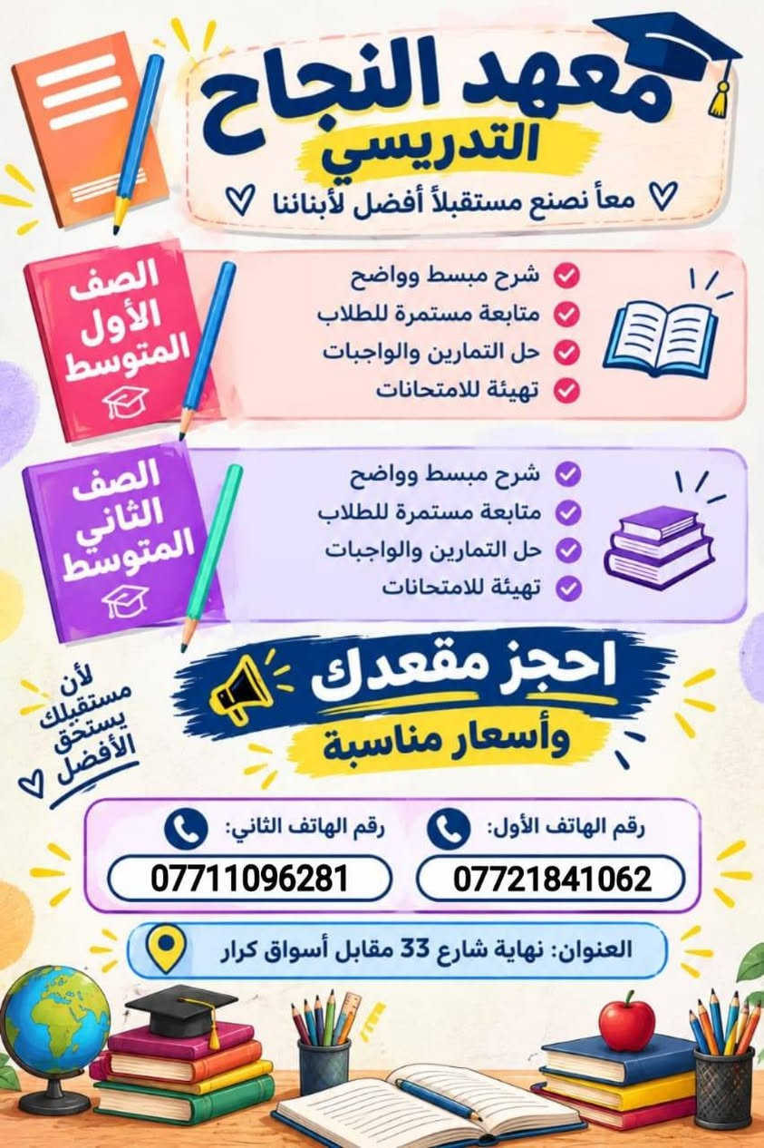 مكان المعهد الشعب خلف بانزين خانة عدن
الزراعي
نهاية شارع 33 مقابل أسواق الكرار

نص مكتوب في الصور:
- معهد النجاح التدريسي معاً نصنع مستقبلاً أفضل لأبنائنا مستقبلهم يبدأ هنا دروس تقوية للمرحلة الابتدائية الأول الابتدائي الثاني الابتدائي الثالث الابتدائي الرابع الابتدائي الخامس الابتدائي السادس الابتدائي كادر مختص وذو خبرة شرح مبسط وواضح أساليب تدريس حديثة ومتميزة تركيز على نقاط الضعف وتطويرها لأننا نهتم بمستقبلكم للاستفسار والتسجيل: رقم الهاتف الأول: *********** رقم الهاتف الثاني: *********** العنوان: نهاية شارع 33 مقابل أسواق كرار
- معْهد النجاح التدريسي معاً نصنع مستقبلاً أفضل لأبنائنا الصف الأول المتوسط شرح مبسط وواضح متابعة مستمرة للطلاب حل التمارين والواجبات تهيئة للامتحانات الصف الثاني المتوسط شرح مبسط وواضح متابعة مستمرة للطلاب حل التمارين والواجبات تهيئة للامتحانات احجز مقعدك وأسعار مناسبة لأن مستقبلك يستحق الأفضل رقم الهاتف الأول: *********** رقم الهاتف الثاني: *********** العنوان: نهاية شارع 33 مقابل أسواق كرار
- معهد النجاح للتعليم والتدريس دورات تقوية للثالث المتوسط بكادر مختص من ذوي الخبرة والكفاءة كادر مختص من ذوي الخبرة والكفاءة العالية شرح مبسط وأساليب حديثة في التدريس مراجعات وامتحانات دورية لتثبيت المعلومات والمفاهيم أساليب تدريس حديثة ومتميزة تركيز على نقاط الضعف وتطوير نقاط القوة مستقبلك يبدأ من هنا .. وبأنسب الأسعار العنوان: نهاية شارع 33 مقابل أسواق كرار الرقم الأول: *********** الرقم الثاني: *********** اللغة العربية اللغة الإنجليزية الرياضيات باقي المواد