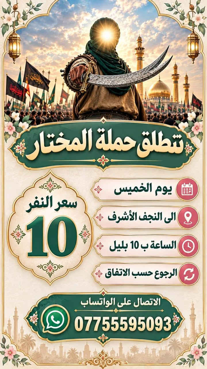 لا توجد تفاصيل

نص مكتوب في الصور:
- قَمَر بني هاشم تنطلق حملة المختار يوم الخميس الى كربلاء المقدسه الساعة ب 1 الظهر الرجوع حسب الاتفاق الاتصال على الواتساب ***********
- تنطلق حملة المختار سعر النفر 10 يوم الخميس الى النجف الأشرف الساعة ب 10 بليل الرجوع حسب الاتفاق الاتصال على الواتساب ***********
- سعر النفر 10 تنطلق حمله المختار يوم الجمعه الى هيله بنت الكاظم وحا يوسف وكرز الدين و سيد كيطان وره صلا الفجر الاتصال ع واتساب ***********