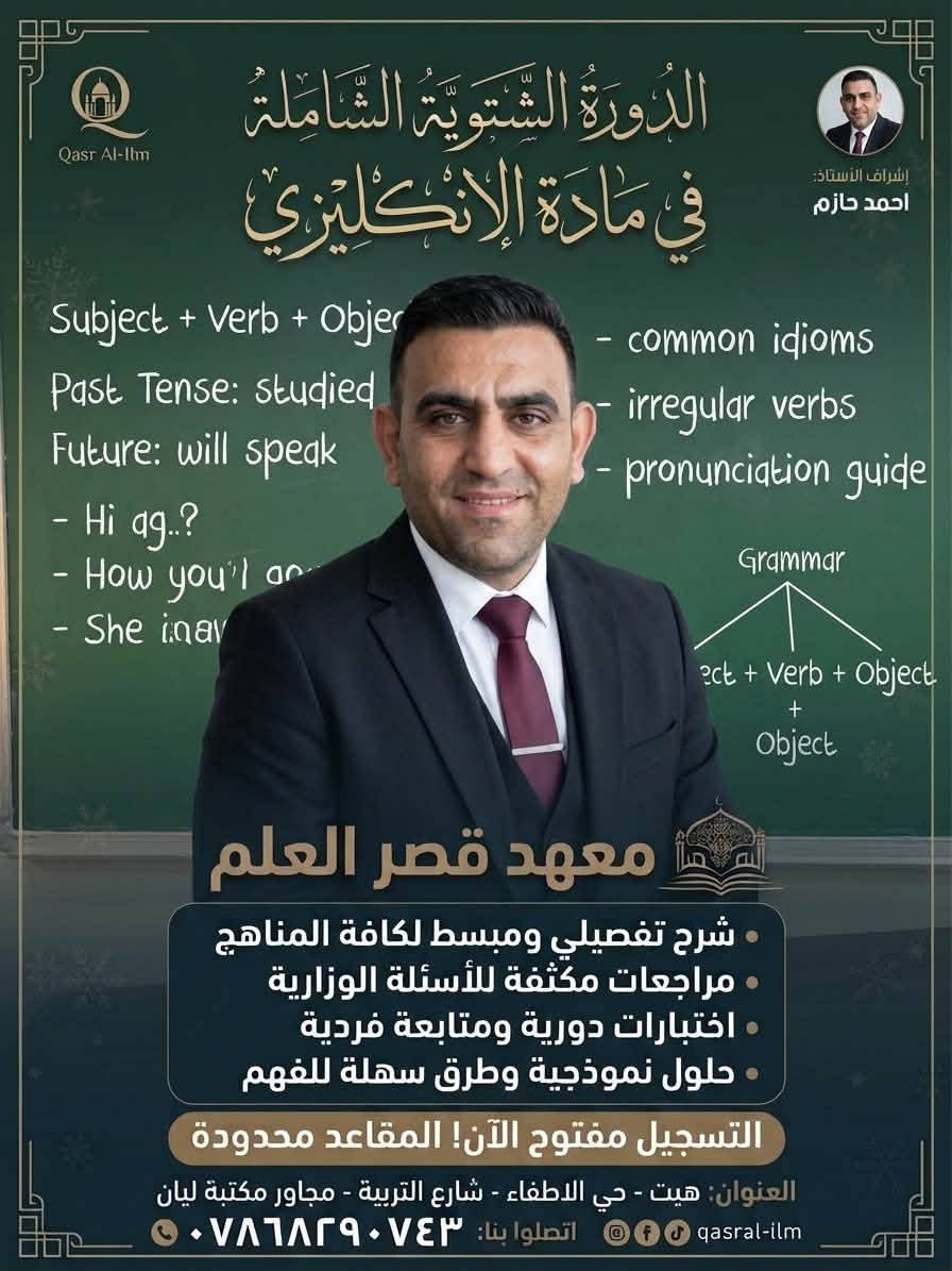📢 اعلان من معهد قصر العلم الأهلي 📚✨
يعلن المعهد عن فتح باب التسجيل للدورات التعليمية والدورة الشتوية الشاملة لكافة المناهج والمراحل الدراسية مع نخبة من ألمع الأساتذة والستات:
💡 خدماتنا التعليمية:
 * شرح تفصيلي ومبسط للمناهج
 * مراجعات مكثفة واختبارات دورية ومتابعة فردية
 * حلول نموذجية للأسئلة الوزارية
⚠️ التسجيل مفتوح الآن والمقاعد محدودة!
📍 العنوان: هيت - حي الاطفاء - شارع التربية - مجاور مكتبة ليان
📞 للاتصال والاستفسار: ***********

نص مكتوب في الصور:
- Qasr Al-llm إشراف الأستاذ: ياس ياسين الدَّوْرَةُ الشَّتْوِيَّةُ الشَّامِلَةُ فِي مَادَّةِ الرِّيَاضِيَّاتِ معهد قصر العلم شرح تفصيلي ومبسط لكافة المناهج مراجعات مكثفة للأسئلة الوزارية اختبارات دورية ومتابعة فردية حلول نموذجية وطرق سهلة للفهم التسجيل مفتوح الآن! المقاعد محدودة العنوان هيت - حي الاطفاء - شارع التربية - مجاور مكتبة ليان qasral-ilm اتصلوا بنا: ***********
- Qasr Al-Ilm إشراف الأستاذ: علاء كامل الدَّوْرَةُ الشَّتْوِيَّةُ الشَّامِلَةُ فِي مَادَّةِ اللُّغَةِ الإِنْجِلِيزِيَّة معهد قصر العلم شرح تفصيلي ومبسط لكافة المناهج مراجعات مكثفة للأسئلة الوزارية اختبارات دورية ومتابعة فردية حلول نموذجية وطرق سهلة للفهم التسجيل مفتوح الآن! المقاعد محدودة العنوان: هيت - حي الاطفاء - شارع التربية - مجاور مكتبة ليان qasrral-ilm اتصلوا بنا: ***********
- Qasr Al-Ilm الدَّوْرَةُ الشِّتْوِيَّةُ الشَّامِلَةُ فِي مَادَّةِ الإِنْكِلِيزِي إشراف الأستاذ: احمد حازم Subject + Verb + Object Past Tense: studied Future: will speak - Hi ag..? - How you'l ar - She inar - common idioms - irregular verbs - pronunciation guide Grammar ect + Verb + Object + Object معهد قصر العلم • شرح تفصيلي ومبسط لكافة المناهج • مراجعات مكثفة للأسئلة الوزارية • اختبارات دورية ومتابعة فردية • حلول نموذجية وطرق سهلة للفهم التسجيل مفتوح الآن! المقاعد محدودة العنوان: هيت - حي الاطفاء - شارع التربية - مجاور مكتبة ليان qasral-ilm اتصلوا بنا: ***********
- Qasr Al-Ilm
- إشراف الأستاذ:
- عمر حميد
- الدَّوْرَةُ الشَّتْوِيَّةُ الشَّامِلَةُ
- في دَوْرَةِ الرِّيَاضِيَاتِ
- معهد قصر العلم
- شرح تفصيلي ومبسط لكافة المناهج
- مراجعات مكثفة للأسئلة الوزارية
- اختبارات دورية ومتابعة فردية
- حلول نموذجية وطرق سهلة للفهم
- التسجيل مفتوح الآن! المقاعد محدودة
- العنوان: هيت - حي الاطفاء - شارع التربية - مجاور مكتبة ليان
- اتصلوا بنا: ***********
- qasral-ilm
- جعفر صادق
- فِي مَادَّةِ اللُّغَةِ الْعَرَبِيَّةِ
- اسم الفاعل واسم المفعول
- أغْنق
- الشرع
- اسم | اجمل | اجمل | الفاعل
- اسم | اختير | الختور | المفعول
- اعراب: الفعل الماضي المبني للمجهول
- المبتدأ والخبر
- الفعل: الماضي، المضارع، الأمر
- الجملة الفعلية والاسمية
- الجملة الفعلية للضماب
- والاسمية
- الجملة الفعلية
- الفعل | الفعل | الشرع | الجعول
- اسم اجمل اجمل الفاعول
- اسم اختير الختور المفعول
- اعراب: الفعل
- المبتدأ المبتدأ والخبر
- أغْنق | الشرع
- اسم اجمل | الفاعل
- اسم اختير المفعول
- معاهد قصر العلم
- مراجعنات مكثفة للأسئلة الوزارية
- العنوان هيت - حي الاطفاء - شارع التربية - مجاور مكتبة ليان
- اعراب: الفعل الأمر
- اسم اختير | المفعول