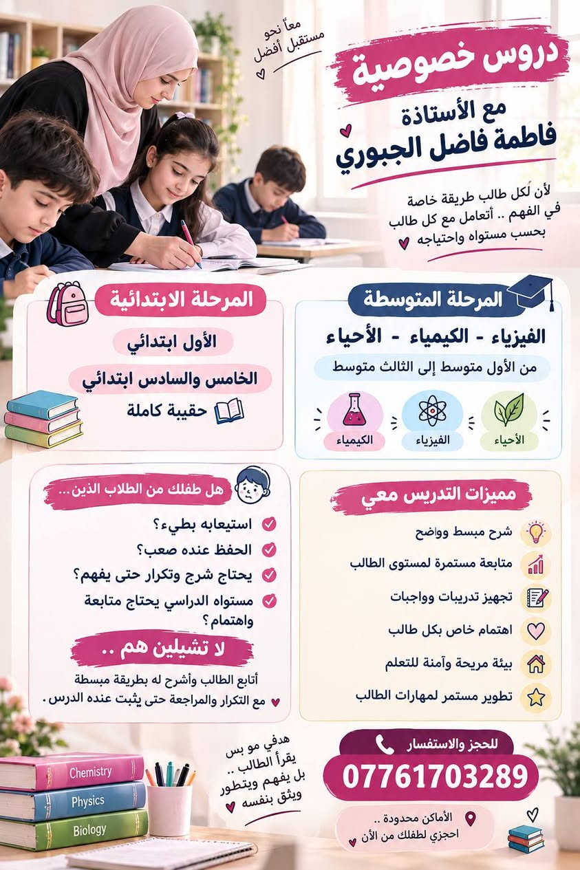 لا توجد تفاصيل

نص مكتوب في الصور:
- معهد بلور معاً .. نحو التفوق والنجاح طفلك يعانى من بطء في الاستيعاب والفهم والحفظ؟ لا تشيلين هم .. في معهد بلور نساعد طفلك على الفهم والاستيعاب والحفظ بأسلوب مبسط، وبشرح يناسب مستواه وقدرته على التعلم. متابعة واهتمام بكل طالب شرح مبسط وتكرار حسب حاجة الطالب التركيز على الفهم قبل الحفظ نساعده حتى يثق بنفسه ويتطور خطوة بخطوة للحجز والاستفسار: *********** الابتدائي المتوسط الإعدادي معهد بلور .. اختيارك الأفضل لمستقبل طفلك معا نصنع فرقاً حقيقيا في مستقبله .. تعليم بأسلوب مبسط ومناسب لكل طالب كل طفل يستطيع أن يتعلم مستقبلهم يبدأ من هنا
- معاً نحو مستقبل أفضل دروس خصوصية مع الأستاذة فاطمة فاضل الجبوري لأن لكل طالب طريقة خاصة في الفهم .. أتعامل مع كل طالب بحسب مستواه واحتياجه المرحلة الابتدائية الأول ابتدائي الخامس والسادس ابتدائي حقيبة كاملة المرحلة المتوسطة الفيزياء - الكيمياء - الأحياء من الأول متوسط إلى الثالث متوسط الكيمياء الفيزياء الأحياء هل طفلك من الطلاب الذين ... استيعابه بطيء؟ الحفظ عنده صعب؟ يحتاج شرح وتكرار حتى يفهم؟ مستواه الدراسي يحتاج متابعة واهتمام؟ لا تشيلين هم .. أتابع الطالب وأشرح له بطريقة مبسطة مع التكرار والمراجعة حتى يثبت عنده الدرس . مميزات التدريس معي شرح مبسط وواضح متابعة مستمرة لمستوى الطالب تجهيز تدريبات وواجبات اهتمام خاص بكل طالب بيئة مريحة وآمنة للتعلم تطوير مستمر لمهارات الطالب هدفي مو بس يقرأ الطالب .. بل يفهم ويتطور ويثق بنفسه للحجز والاستفسار *********** الأماكن محدودة .. احجزي لطفلك من الآن