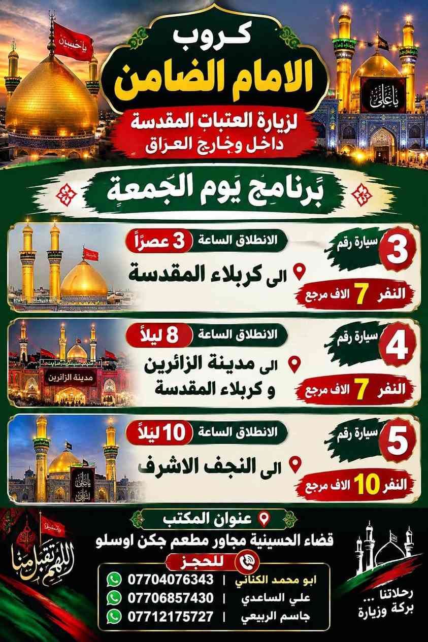 على بركة الله تعالى يعلن
مكتب كروب الامام الضامن /بغداد/قضاء الحسينية  عن جدول الرحلات الاسبوعي ليومي  #الأربعاء #الخميس #الجمعه #السبت #رحلة #إيران_بري.   9/26  مقاعد محدوده سارع بتسليم الجوازات باقي مقاعد محدوده عنوان المكتب قضاءالحسينية مجاور مطعم جكن اوسلو للحجز والاستفسار الاتصال بل الأرقام 
*********** #ابو_محمد_الكناني 
*********** #علي_الساعدي 
*********** #جاسم_الربيعي التفاصيل داخل البوسترات 👇👇👇

نص مكتوب في الصور:
- كروب الامام الضامن لزيارة العتبات المقدسة داخل وخارج العراق برنامج يوم الأربعاء سياره رقم 1 الانطلاق الرابعة عصرا الى الكاظمية المقدسة والرجوع ليلا النفر 3 آلاف مرجع سياره رقم 2 الى مدينة الزائرين و كربلاء المقدسة والرجوع بعد صلاة الفجر النفر 7 آلاف مرجع عنوان المكتب قضاء الحسينية مجاور مطعم جكن اوسلو للحجز *********** جاسم الربيعي *********** علي الساعدي *********** ابو محمد الكناني
- مكتب كروب الامام الضامن برنامج يوم الخميس سيارة رقم 1 إلى كربلاء المقدسة وقت الانطلاق الساعة 1 بعد صلاة الظهر والعودة الساعة 10 ليلاً سعر النفر 7 آلاف مرجع سيارة رقم 2 إلى كربلاء المقدسة وقت الانطلاق الساعة 8 ليلاً العودة الساعة 5 صباحاً سعر النفر 7 آلاف مرجع سيارة رقم 3 إلى النجف الأشرف وقت الانطلاق الساعة 9 ليلاً والعودة الساعة 8 صباحاً سعر النفر 10 آلاف مرجع للحجز والاستفسار الاتصال على الرقم واتساب جاسم الربيعي *********** علي الساعدي *********** ابو محمد الكناني *********** عنوان المكتب بغداد قضاء الحسينية الراشدية نهاية الجريخي مقابيل جامع الشهيد رائد
- كروب الامام الضامن لزيارة العتبات المقدسة داخل وخارج العراق يوم الجمعة الانطلاق بعد صلاة الفجر الى هاي_يوسف ، كرز_الدين ، سيد كيطان والعلويه هديه والرجوع عصرا سعر النفر 10 ألاف للحجز ابو محمد الكناني *********** ابو حسن *********** جاسم الربيعي *********** راجع عنوان المكتب بغداد قضاء الحسينية مجاور مطعم جكن اوسلو
- يا حسين يا ابا الفضل كروب الامام الضامن لزياره العتبات المقدسة داخل وخارج العراق يوم الجمعة الانطلاق بعد صلاة الفجر الى سامرا_المقدسة وسيد_محمد وشيخ ابراهيم والرجوع عصرا سعر النفر 10 ألف مرجع عنوان المكتب بغداد قضاء الحسينية مجاور مطعم جكن اوسلو للحجز ابو محمد الكناني *********** ابو حسن *********** جاسم الربيعي ***********
- كروب الامام الضامن لزيارة العتبات المقدسة داخل وخارج العراق برنامج يَوم الجُمُعة الانطلاق الساعة 3 عصراً الى كربلاء المقدسة سيارة رقم 3 النفر 7 الاف مرجع الانطلاق الساعة 8 ليلاً الى مدينة الزائرين و كربلاء المقدسة سيارة رقم 4 النفر 7 الاف مرجع الانطلاق الساعة 10 ليلاً الى النجف الاشرف سيارة رقم 5 النفر 10 الاف مرجع عنوان المكتب قضاء الحسينية مجاور مطعم جكن اوسلو للحجز ابو محمد الكناني *********** علي الساعدي *********** جاسم الربيعي ***********
- كروب الامام الضامن لزيارة العتبات المقدسة داخل وخارج العراق جدول يوم السبت الثانيه ظهرا الى كربلاء المقدسة سعر النفر 7 مرجع سياره رقم 1 الخامسة عصرا الى الكاظميه المقدسة سعر النفر 3 مرجع سياره رقم 2 الثامنه ليلا الى مدينة الزائرين و كربلاء المقدسة سعر النفر 7 مرجع سياره رقم 3 العنوان قضاء الحسينية مجاور مطعم جكن اوسلو للحجز والاستفسار ابو محمد الكناني *********** علي الساعدي *********** جاسم الربيعي ***********