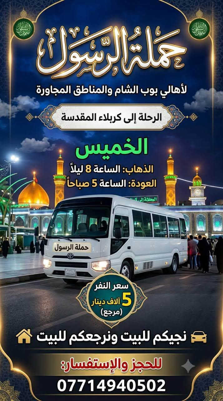 حملة الرسول لأهالي بوب الشام والمناطق المجاورة
لطفاً يكون الحجز اتصال او واتساب على الرقم التالي 

*********** بادارة فارس عوده 

يوجد واتساب 24⏱️ 👇👇👇👇👇👇👇👇

—————————————————————————

الاربعاء الى الكاظمية المقدسة 🕌🕌

الساعه 4 عصراً والعوده 9 ليلاً 

سعر النفر 2 الفين مرجع 

نجيكم للبيت ونرجعكم للبيت 📍

—————————————————————————الخميس الى كربلاء المقدسة 🕌🕌

الساعه 8 ليلاً والعوده 5 صباحاً 

سعر النفر 5 الاف مرجع 

نجيكم للبيت ونرجعكم للبيت 📍

—————————————————————————

الخميس الى النجف الاشرف 🕌🕌

الساعه 9 ليلاً والعوده 8 صباحاً 

سعر النفر 10 الاف مرجع 

نجيكم للبيت ونرجعكم للبيت 📍

—————————————————————————

الجمعة الى كربلاء المقدسة 🕌🕌

الساعه 3 عصراً والعوده 11 ليلاً 

سعر النفر 5 الاف مرجع 

نجيكم للبيت ونرجعكم للبيت 📍

—————————————————————————

للحجز والاستفسار 

*********** يوجد واتساب 24⏱️
